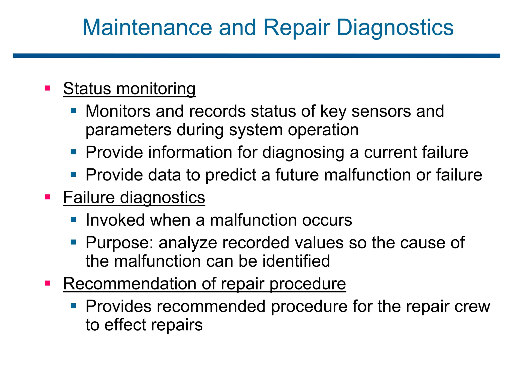 Maintenance and Repair Diagnostics
 Status monitoring
 Monitors and records status of key sensors and
parameters during system operation
 Provide information for diagnosing a current failure
 Provide data to predict a future malfunction or failure
 Failure diagnostics
 Invoked when a malfunction occurs
 Purpose: analyze recorded values so the cause of
the malfunction can be identified
 Recommendation of repair procedure
 Provides recommended procedure for the repair crew
to effect repairs
 