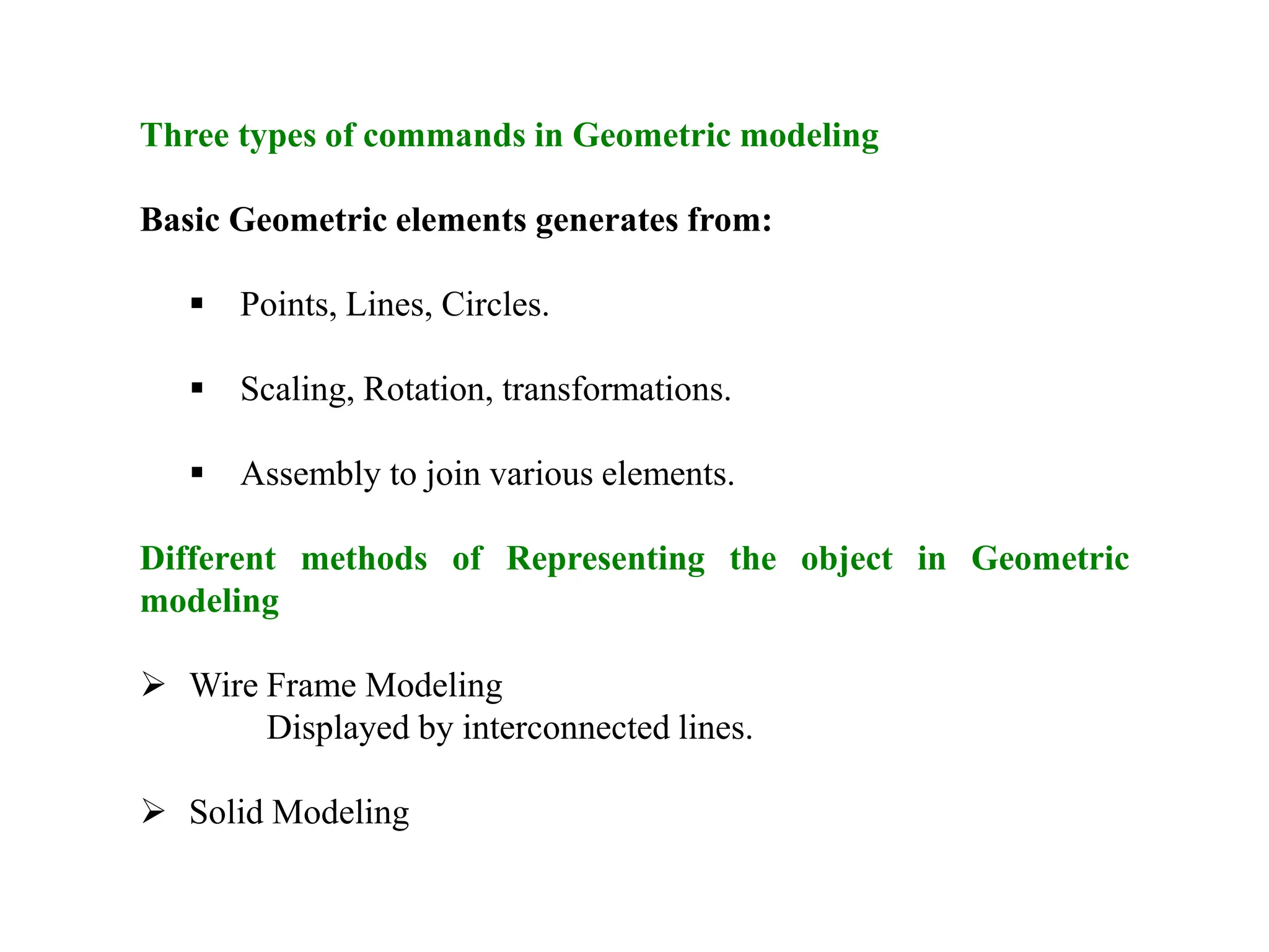 Three types of commands in Geometric modeling
Basic Geometric elements generates from:
 Points, Lines, Circles.
 Scaling, Rotation, transformations.
 Assembly to join various elements.
Different methods of Representing the object in Geometric
modeling
 Wire Frame Modeling
Displayed by interconnected lines.
 Solid Modeling
 