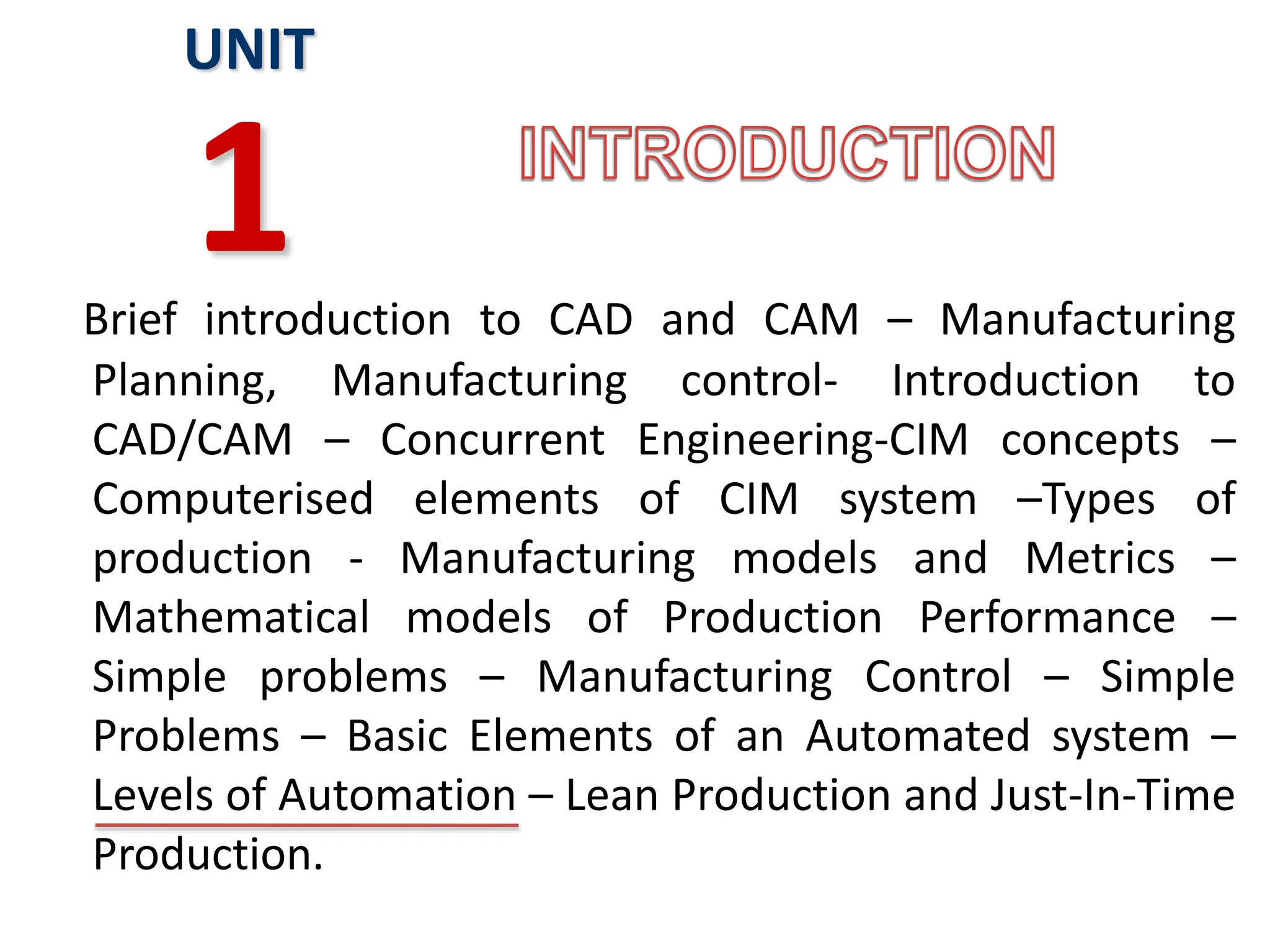 Brief introduction to CAD and CAM – Manufacturing
Planning, Manufacturing control- Introduction to
CAD/CAM – Concurrent Engineering-CIM concepts –
Computerised elements of CIM system –Types of
production - Manufacturing models and Metrics –
Mathematical models of Production Performance –
Simple problems – Manufacturing Control – Simple
Problems – Basic Elements of an Automated system –
Levels of Automation – Lean Production and Just-In-Time
Production.
UNIT
1
 