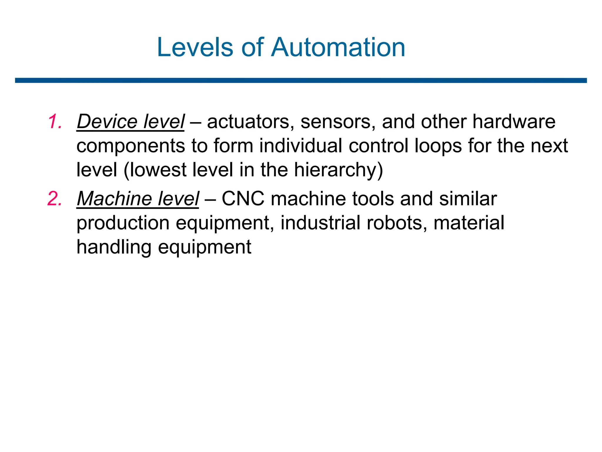 Levels of Automation
1. Device level – actuators, sensors, and other hardware
components to form individual control loops for the next
level (lowest level in the hierarchy)
2. Machine level – CNC machine tools and similar
production equipment, industrial robots, material
handling equipment
 