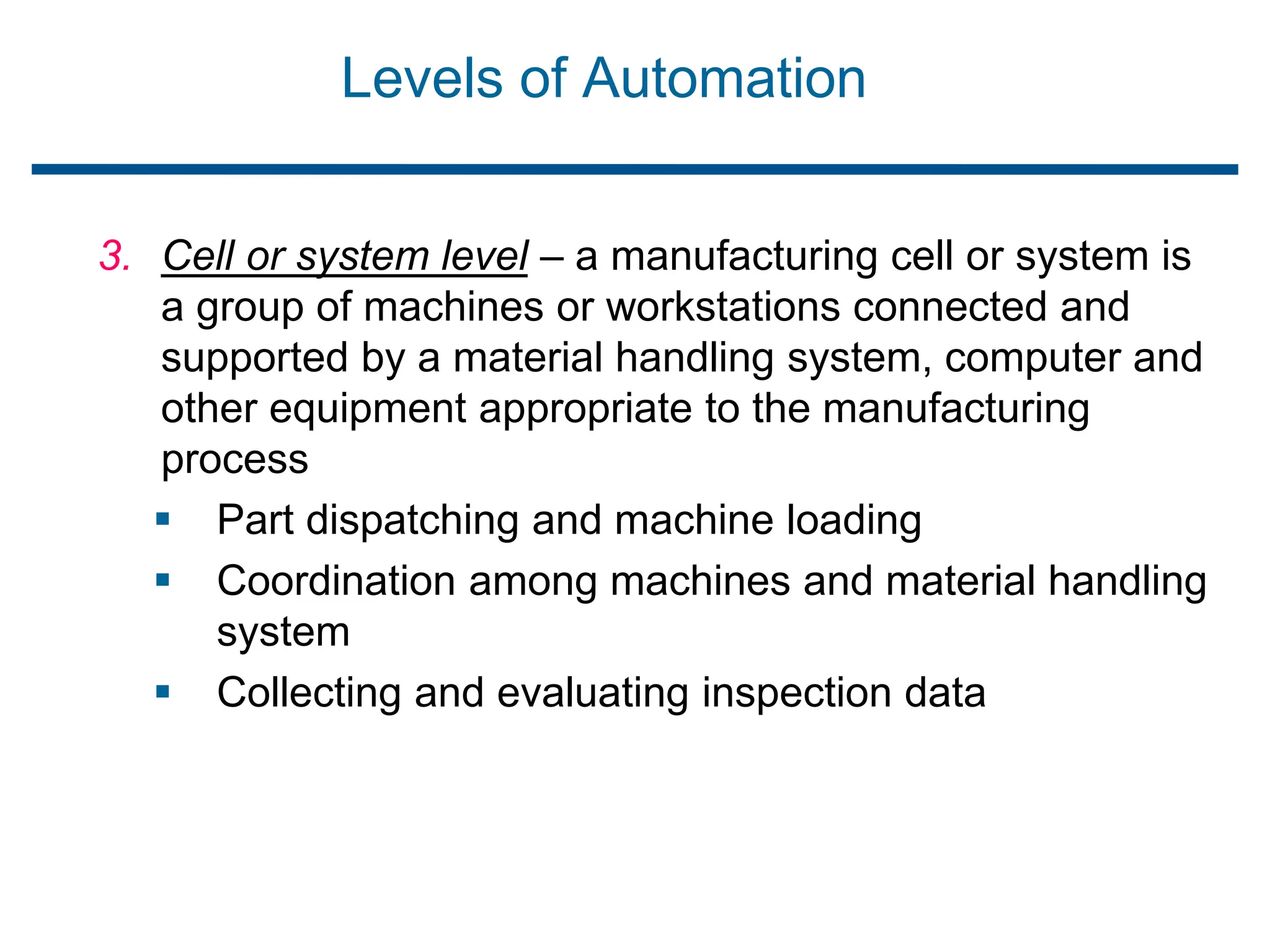 Levels of Automation
3. Cell or system level – a manufacturing cell or system is
a group of machines or workstations connected and
supported by a material handling system, computer and
other equipment appropriate to the manufacturing
process
 Part dispatching and machine loading
 Coordination among machines and material handling
system
 Collecting and evaluating inspection data
 
