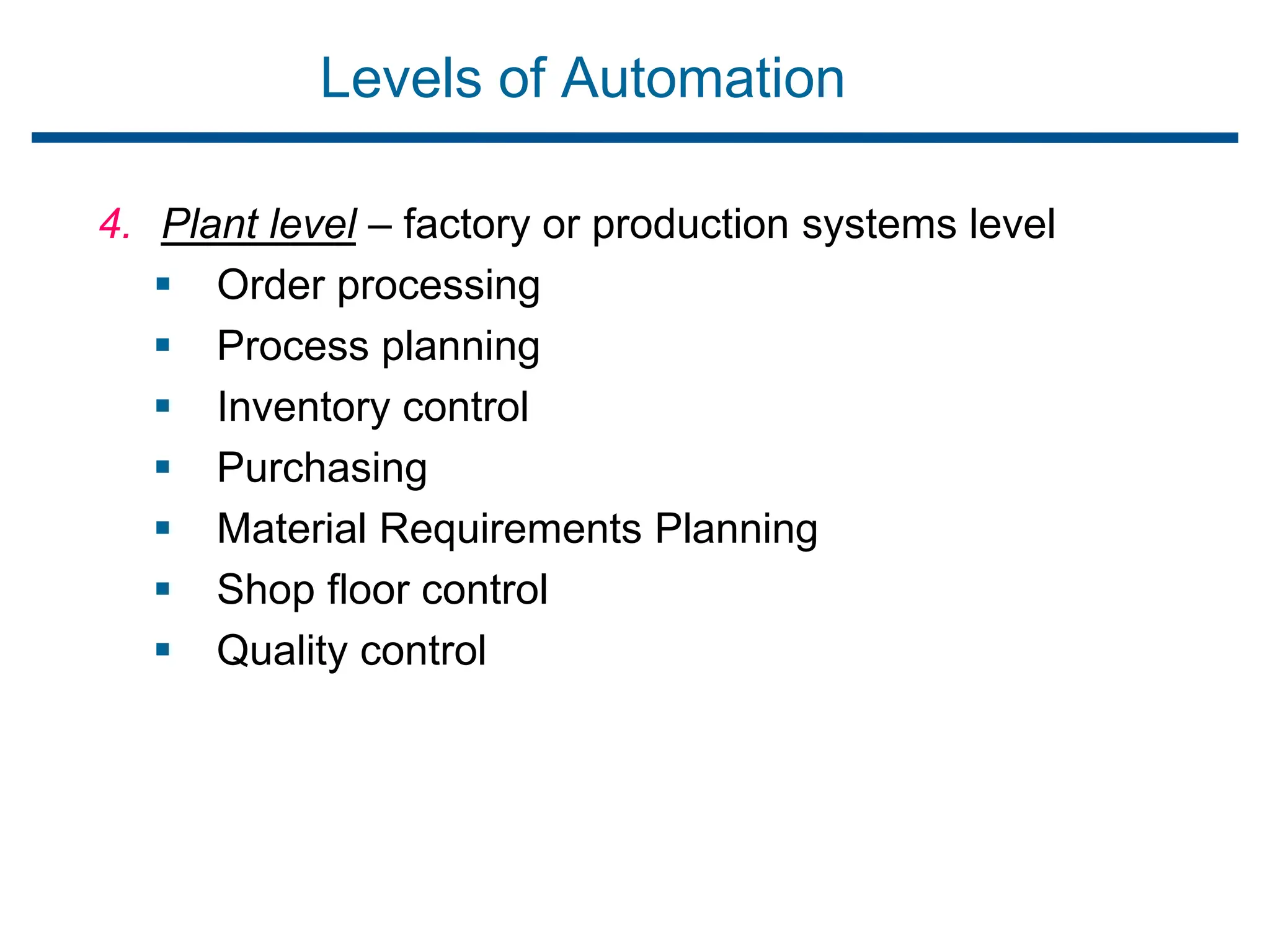 Levels of Automation
4. Plant level – factory or production systems level
 Order processing
 Process planning
 Inventory control
 Purchasing
 Material Requirements Planning
 Shop floor control
 Quality control
 