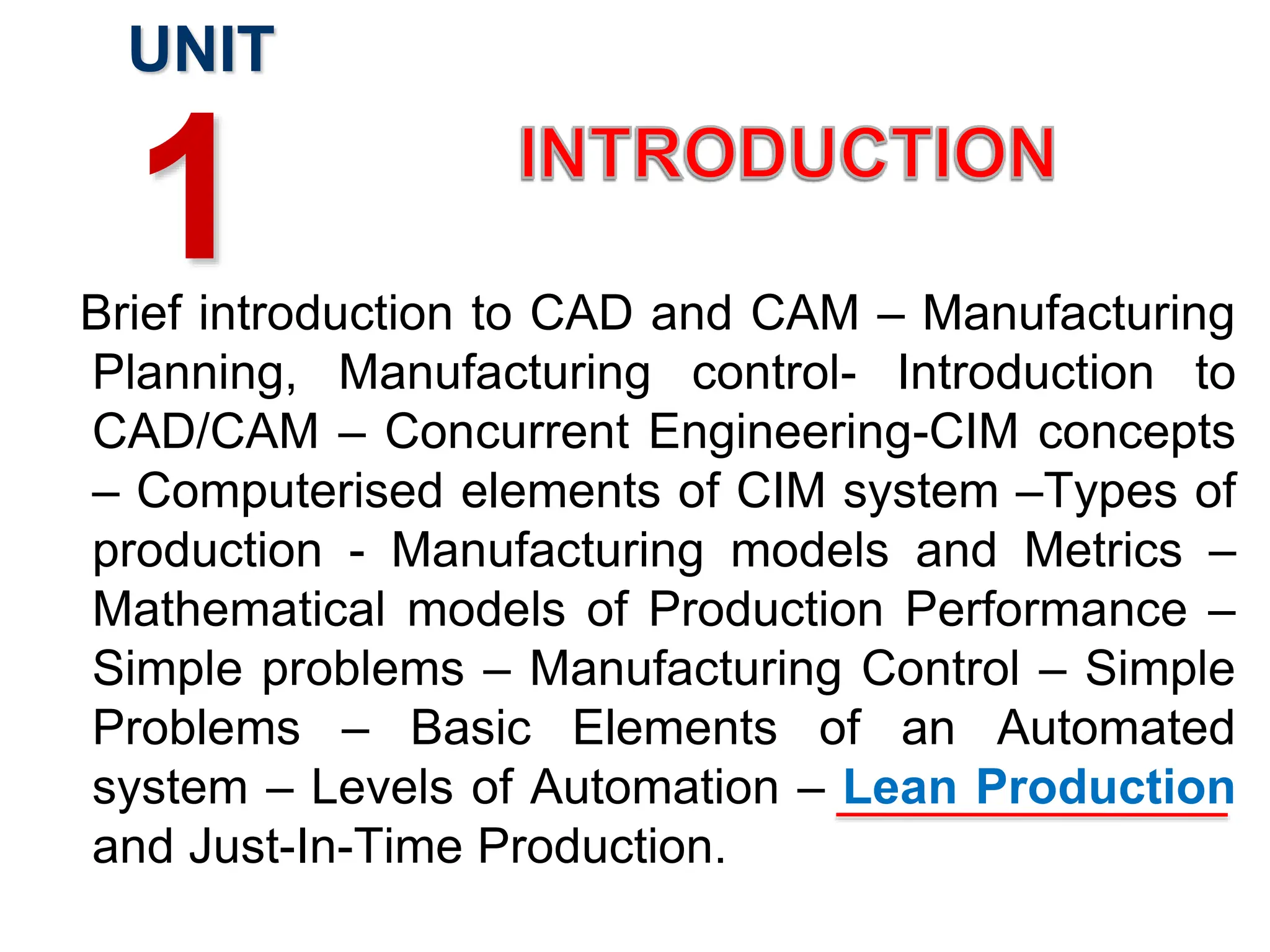 Brief introduction to CAD and CAM – Manufacturing
Planning, Manufacturing control- Introduction to
CAD/CAM – Concurrent Engineering-CIM concepts
– Computerised elements of CIM system –Types of
production - Manufacturing models and Metrics –
Mathematical models of Production Performance –
Simple problems – Manufacturing Control – Simple
Problems – Basic Elements of an Automated
system – Levels of Automation – Lean Production
and Just-In-Time Production.
UNIT
1
 