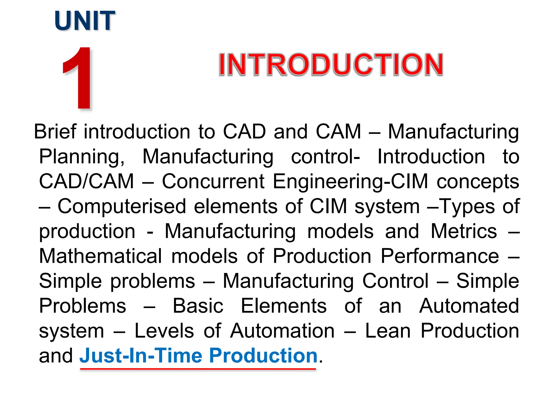 Brief introduction to CAD and CAM – Manufacturing
Planning, Manufacturing control- Introduction to
CAD/CAM – Concurrent Engineering-CIM concepts
– Computerised elements of CIM system –Types of
production - Manufacturing models and Metrics –
Mathematical models of Production Performance –
Simple problems – Manufacturing Control – Simple
Problems – Basic Elements of an Automated
system – Levels of Automation – Lean Production
and Just-In-Time Production.
UNIT
1
 