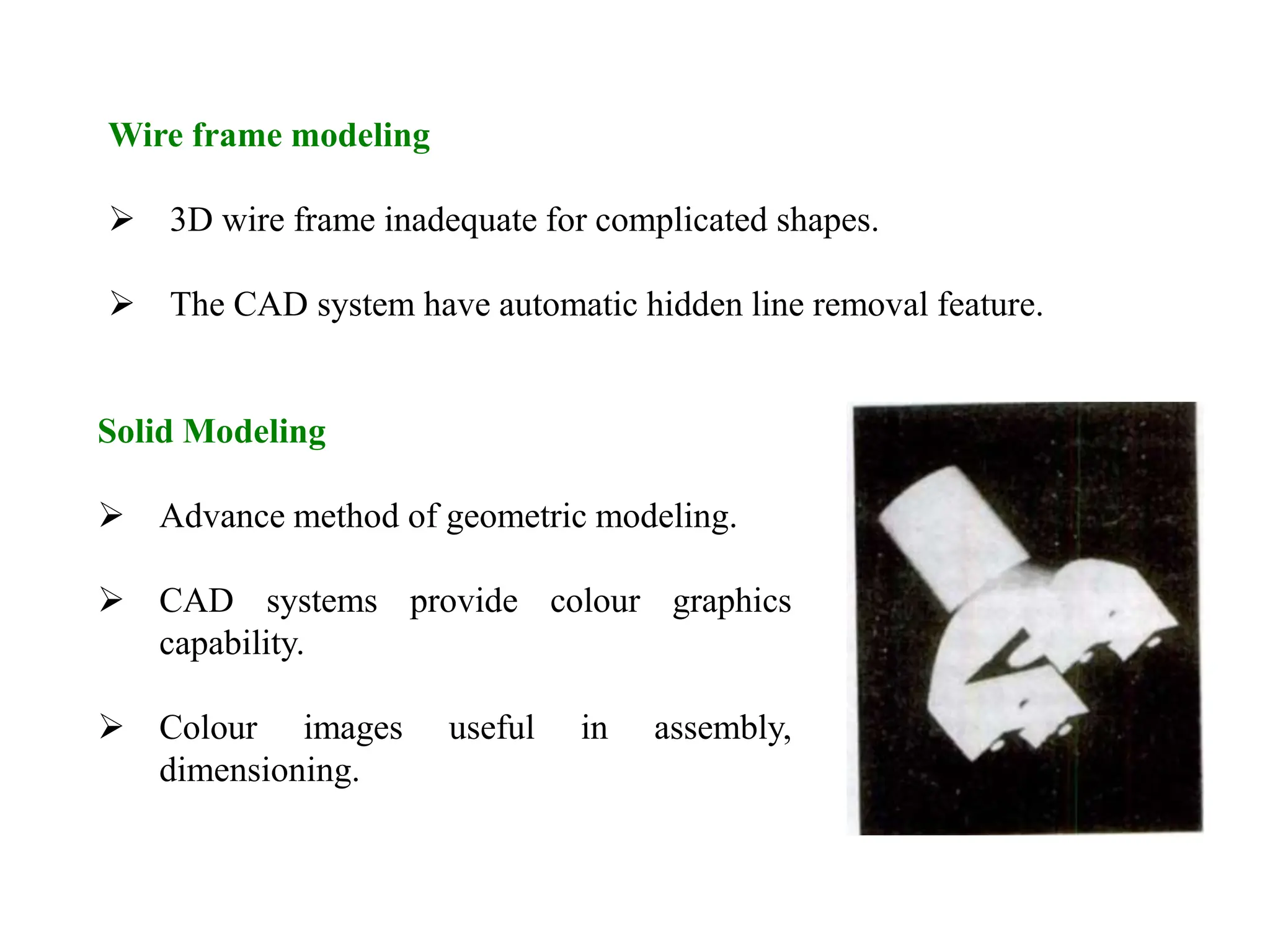 Wire frame modeling
 3D wire frame inadequate for complicated shapes.
 The CAD system have automatic hidden line removal feature.
Solid Modeling
 Advance method of geometric modeling.
 CAD systems provide colour graphics
capability.
 Colour images useful in assembly,
dimensioning.
 