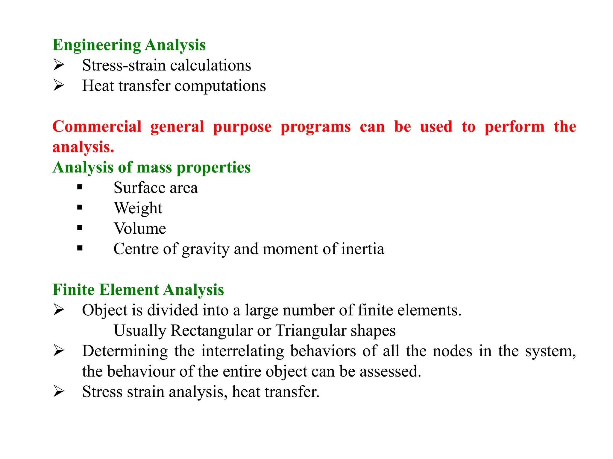 Engineering Analysis
 Stress-strain calculations
 Heat transfer computations
Commercial general purpose programs can be used to perform the
analysis.
Analysis of mass properties
 Surface area
 Weight
 Volume
 Centre of gravity and moment of inertia
Finite Element Analysis
 Object is divided into a large number of finite elements.
Usually Rectangular or Triangular shapes
 Determining the interrelating behaviors of all the nodes in the system,
the behaviour of the entire object can be assessed.
 Stress strain analysis, heat transfer.
 