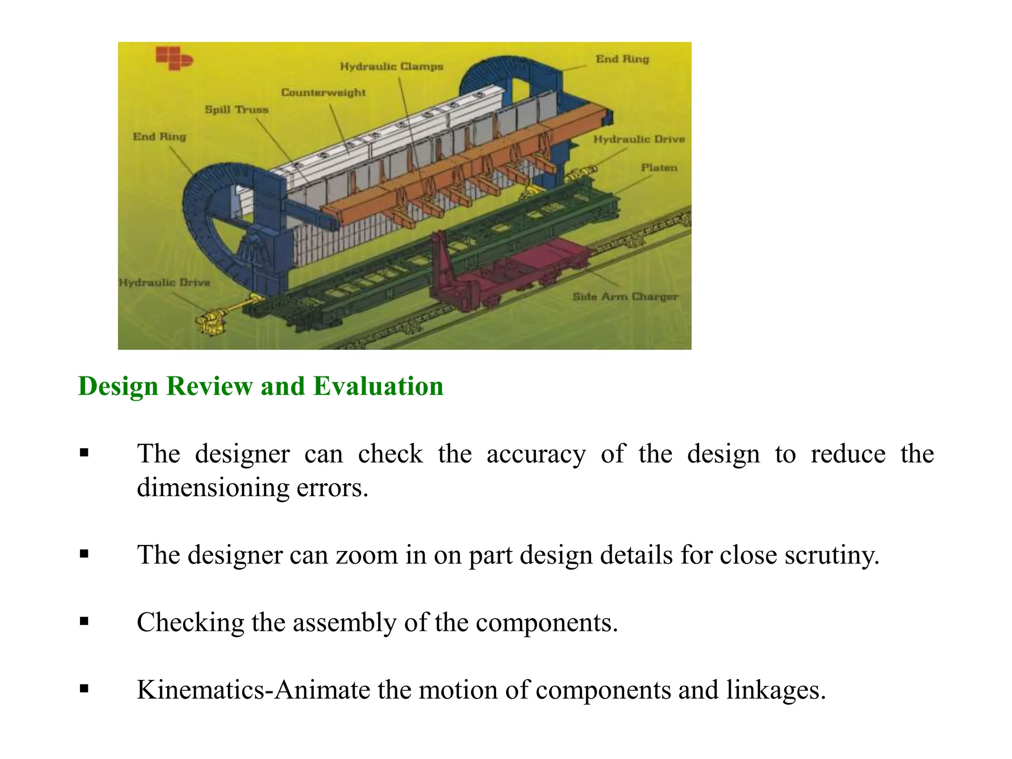Design Review and Evaluation
 The designer can check the accuracy of the design to reduce the
dimensioning errors.
 The designer can zoom in on part design details for close scrutiny.
 Checking the assembly of the components.
 Kinematics-Animate the motion of components and linkages.
 