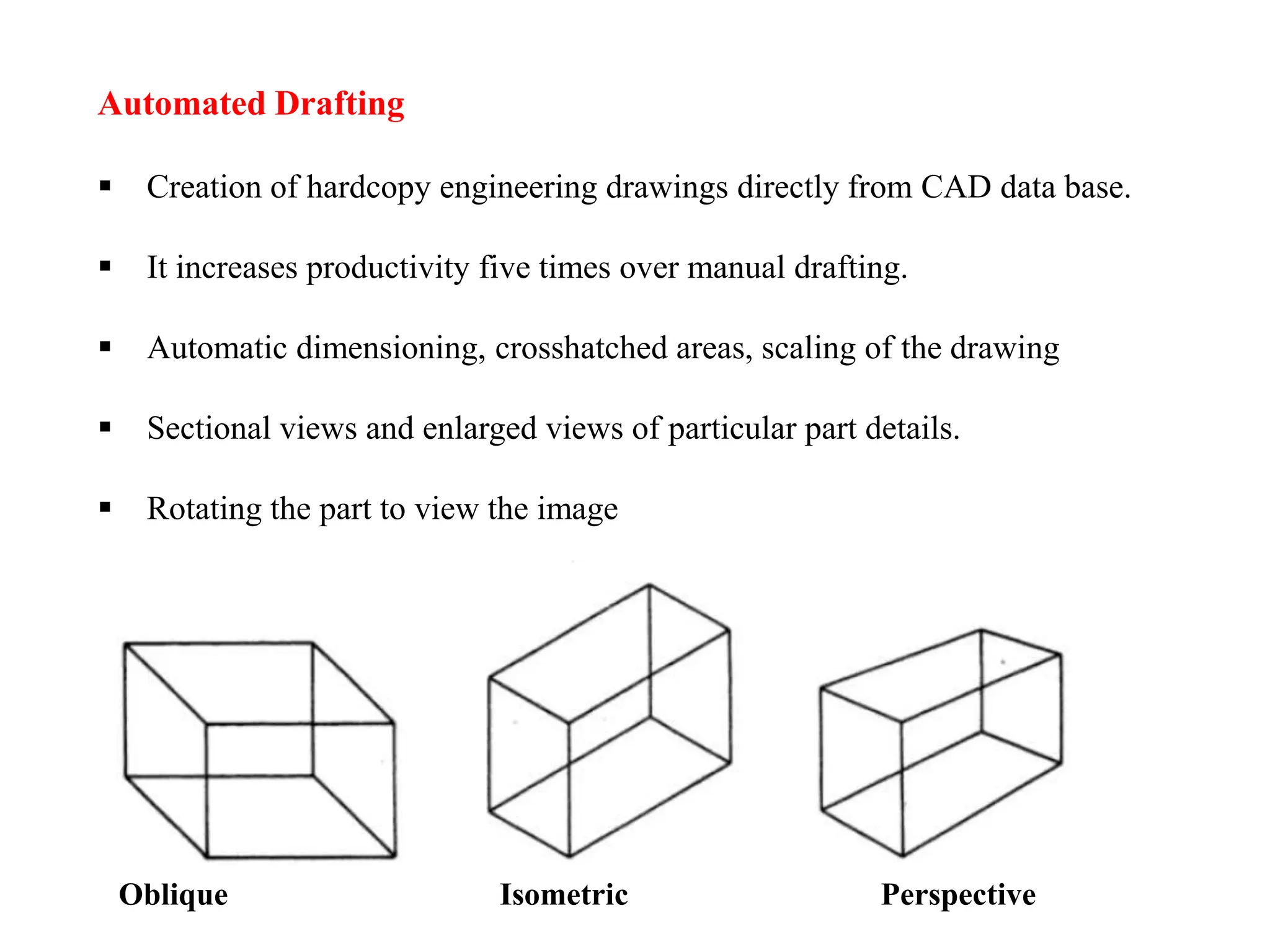 Automated Drafting
 Creation of hardcopy engineering drawings directly from CAD data base.
 It increases productivity five times over manual drafting.
 Automatic dimensioning, crosshatched areas, scaling of the drawing
 Sectional views and enlarged views of particular part details.
 Rotating the part to view the image
Oblique Isometric Perspective
 