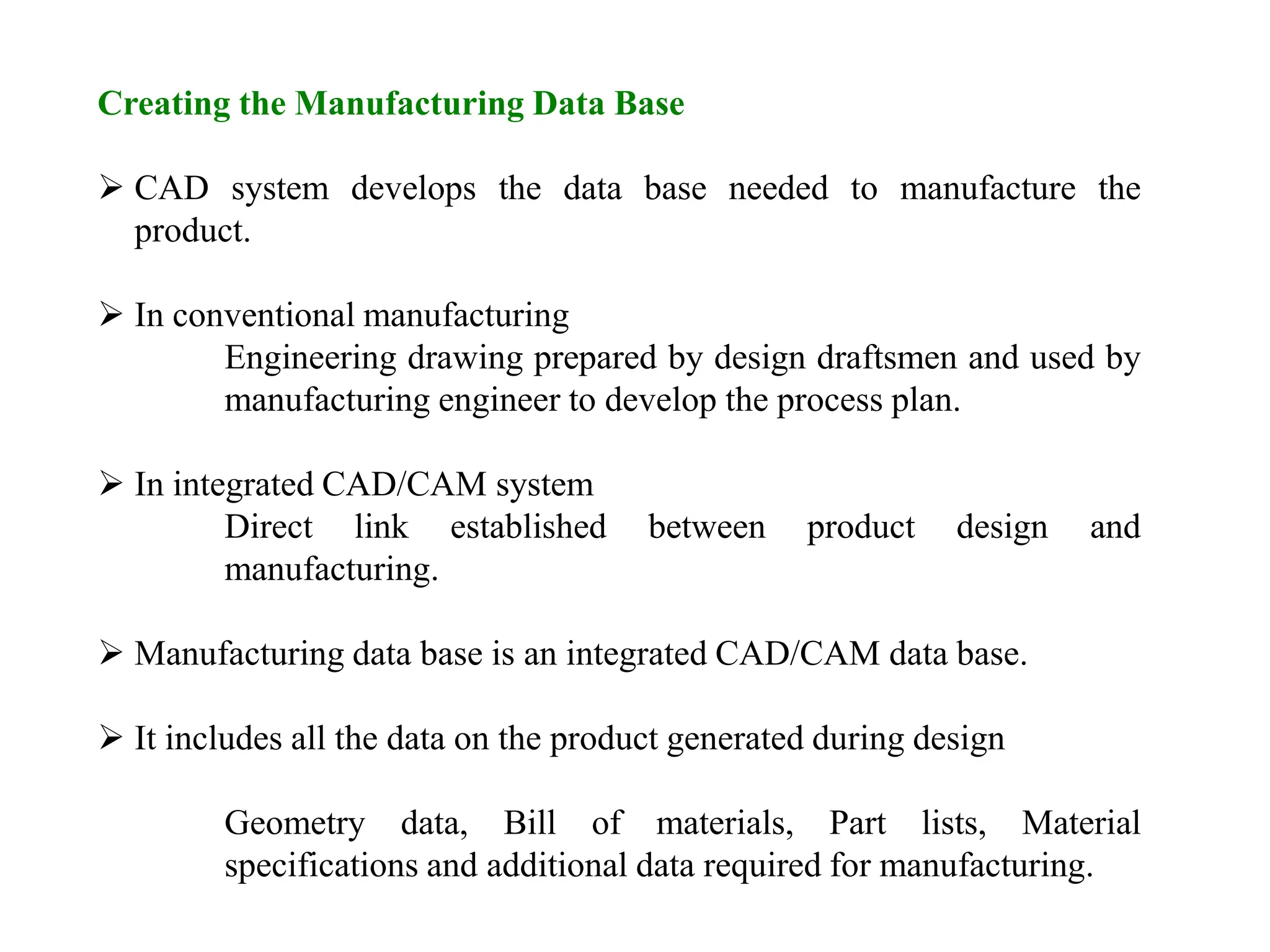 Creating the Manufacturing Data Base
 CAD system develops the data base needed to manufacture the
product.
 In conventional manufacturing
Engineering drawing prepared by design draftsmen and used by
manufacturing engineer to develop the process plan.
 In integrated CAD/CAM system
Direct link established between product design and
manufacturing.
 Manufacturing data base is an integrated CAD/CAM data base.
 It includes all the data on the product generated during design
Geometry data, Bill of materials, Part lists, Material
specifications and additional data required for manufacturing.
 