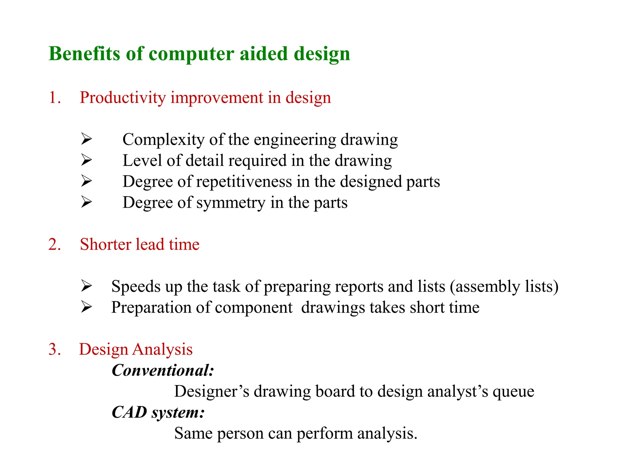 Benefits of computer aided design
1. Productivity improvement in design
 Complexity of the engineering drawing
 Level of detail required in the drawing
 Degree of repetitiveness in the designed parts
 Degree of symmetry in the parts
2. Shorter lead time
 Speeds up the task of preparing reports and lists (assembly lists)
 Preparation of component drawings takes short time
3. Design Analysis
Conventional:
Designer’s drawing board to design analyst’s queue
CAD system:
Same person can perform analysis.
 