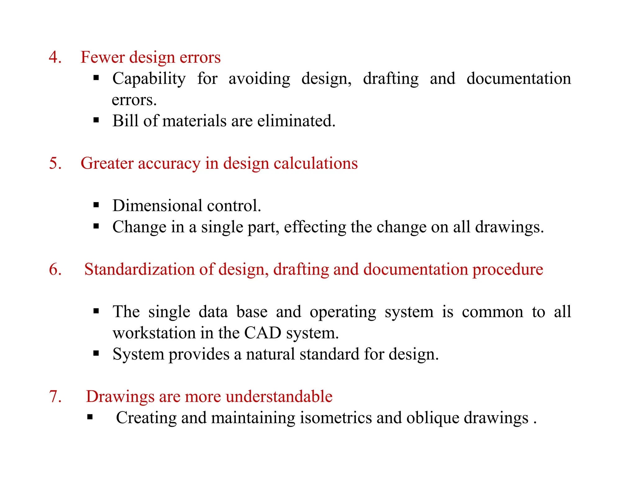 4. Fewer design errors
 Capability for avoiding design, drafting and documentation
errors.
 Bill of materials are eliminated.
5. Greater accuracy in design calculations
 Dimensional control.
 Change in a single part, effecting the change on all drawings.
6. Standardization of design, drafting and documentation procedure
 The single data base and operating system is common to all
workstation in the CAD system.
 System provides a natural standard for design.
7. Drawings are more understandable
 Creating and maintaining isometrics and oblique drawings .
 