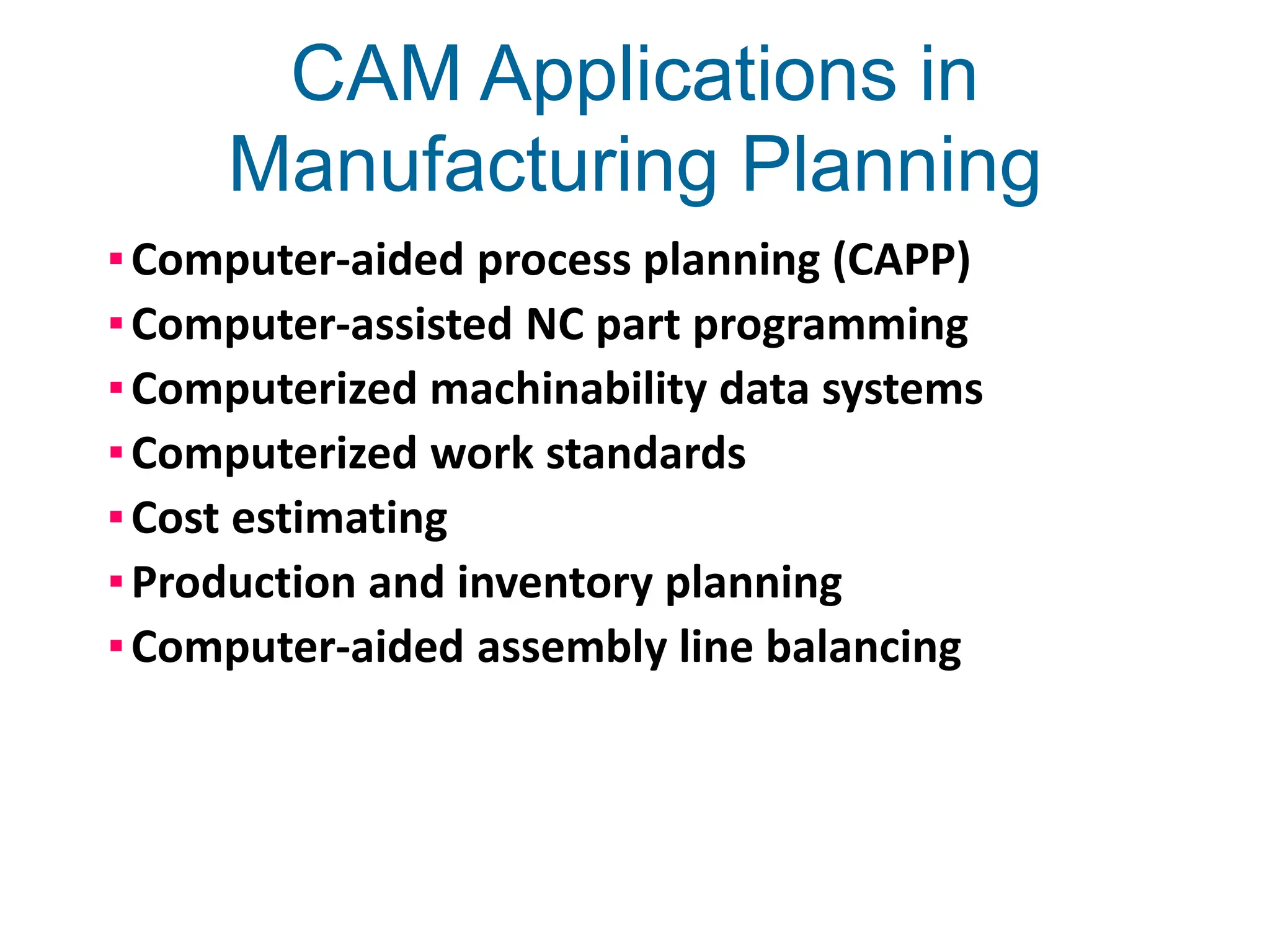 CAM Applications in
Manufacturing Planning
▪Computer-aided process planning (CAPP)
▪Computer-assisted NC part programming
▪Computerized machinability data systems
▪Computerized work standards
▪Cost estimating
▪Production and inventory planning
▪Computer-aided assembly line balancing
 