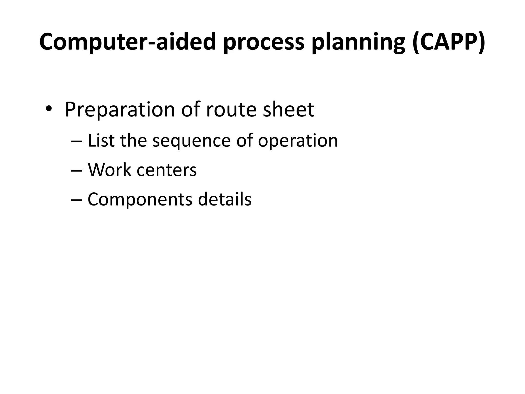 Computer-aided process planning (CAPP)
• Preparation of route sheet
– List the sequence of operation
– Work centers
– Components details
 
