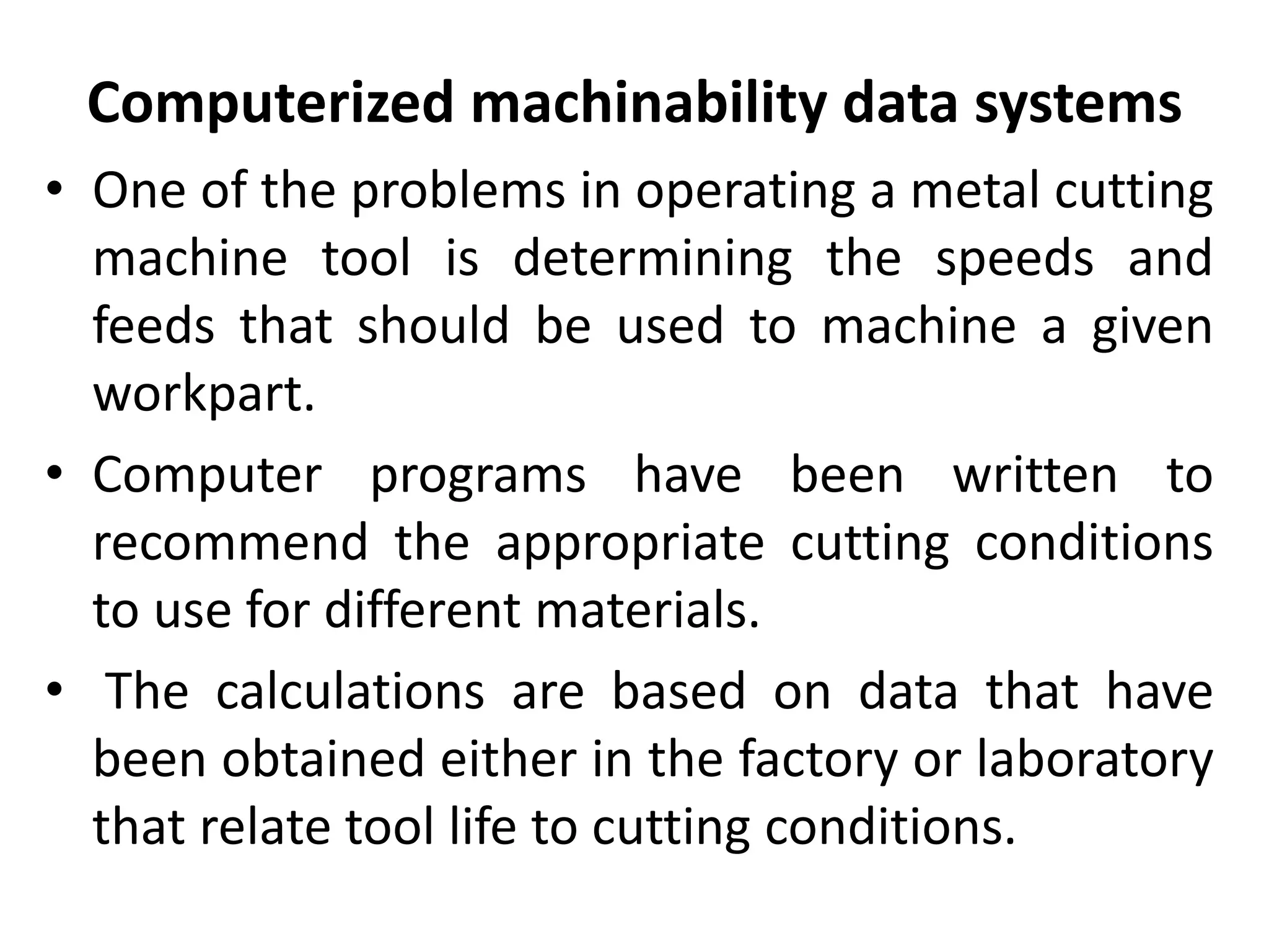 Computerized machinability data systems
• One of the problems in operating a metal cutting
machine tool is determining the speeds and
feeds that should be used to machine a given
workpart.
• Computer programs have been written to
recommend the appropriate cutting conditions
to use for different materials.
• The calculations are based on data that have
been obtained either in the factory or laboratory
that relate tool life to cutting conditions.
 