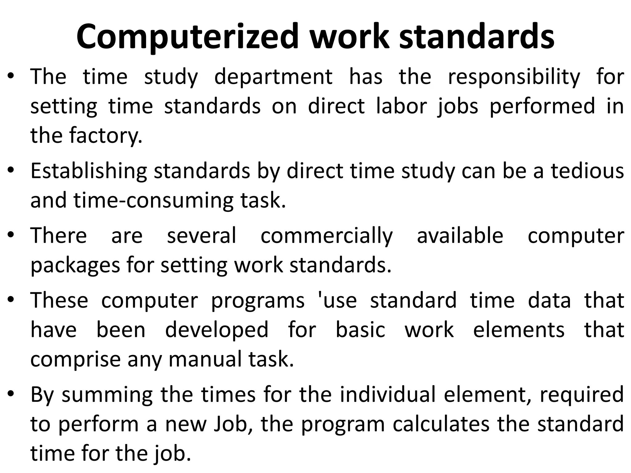 Computerized work standards
• The time study department has the responsibility for
setting time standards on direct labor jobs performed in
the factory.
• Establishing standards by direct time study can be a tedious
and time-consuming task.
• There are several commercially available computer
packages for setting work standards.
• These computer programs 'use standard time data that
have been developed for basic work elements that
comprise any manual task.
• By summing the times for the individual element, required
to perform a new Job, the program calculates the standard
time for the job.
 
