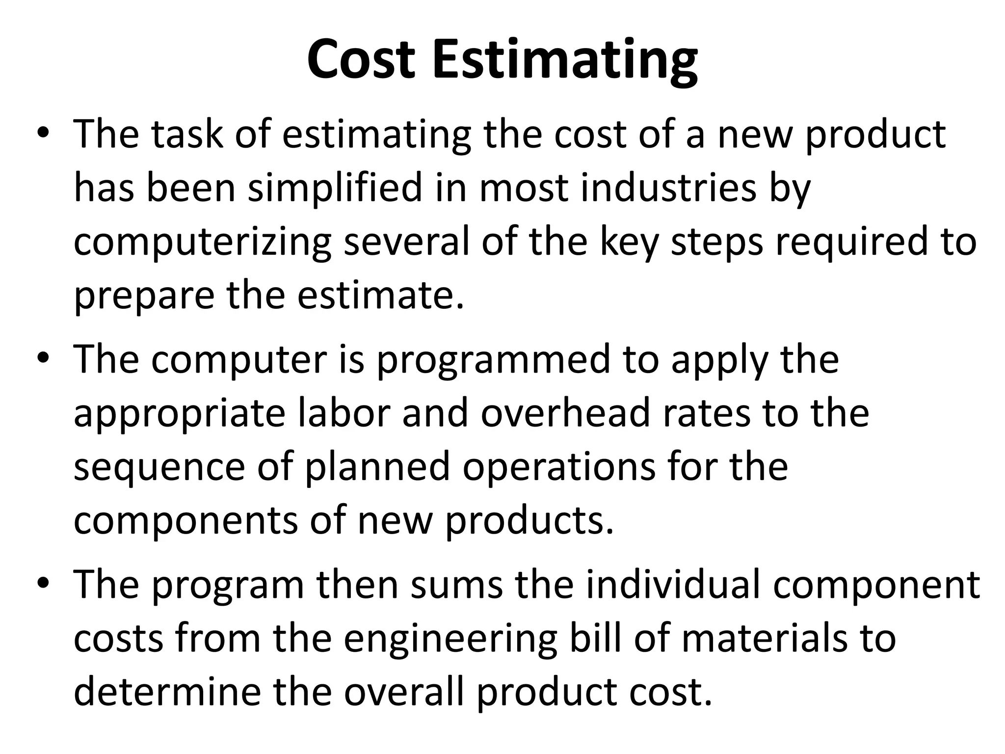 Cost Estimating
• The task of estimating the cost of a new product
has been simplified in most industries by
computerizing several of the key steps required to
prepare the estimate.
• The computer is programmed to apply the
appropriate labor and overhead rates to the
sequence of planned operations for the
components of new products.
• The program then sums the individual component
costs from the engineering bill of materials to
determine the overall product cost.
 