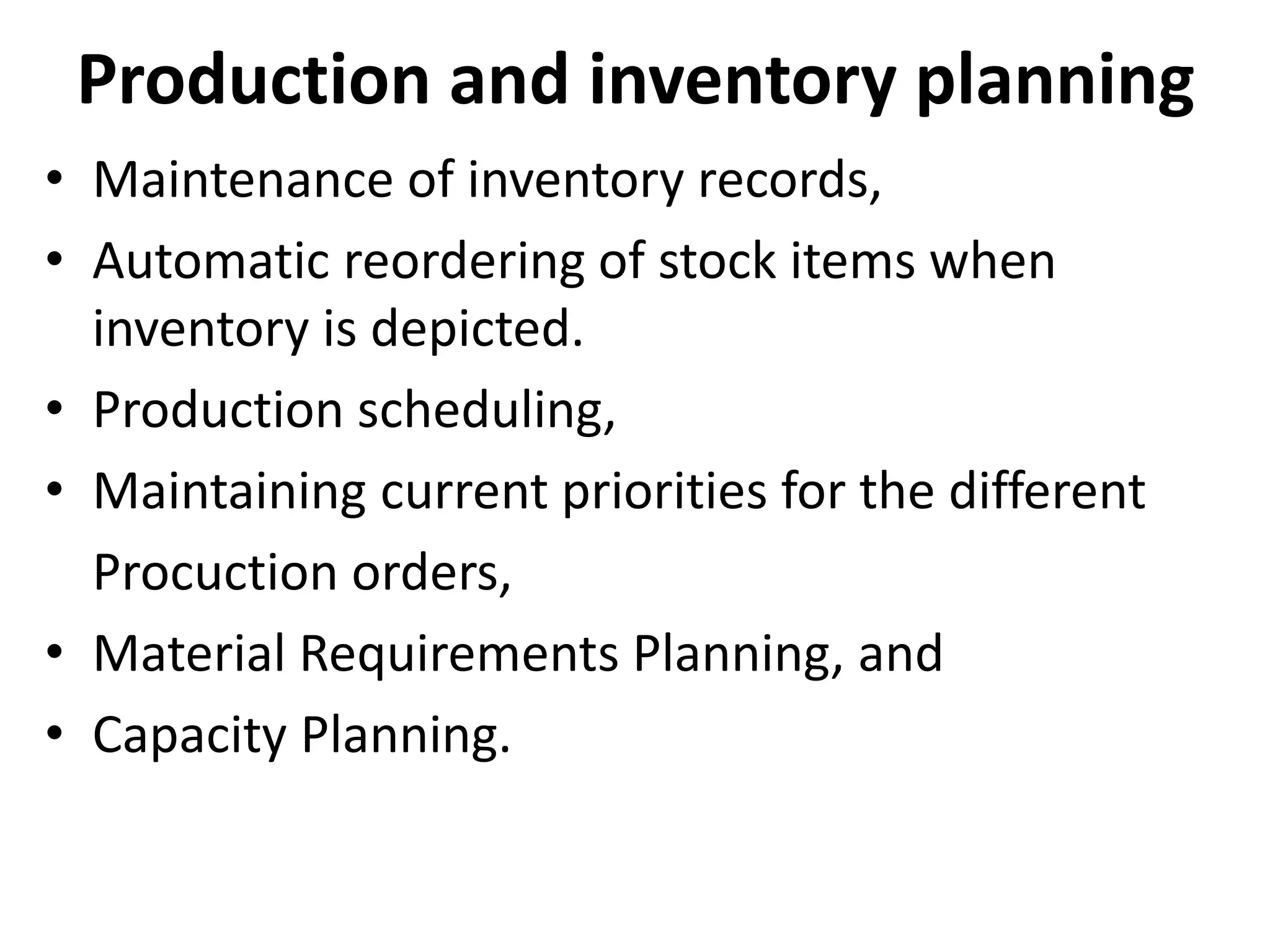 Production and inventory planning
• Maintenance of inventory records,
• Automatic reordering of stock items when
inventory is depicted.
• Production scheduling,
• Maintaining current priorities for the different
Procuction orders,
• Material Requirements Planning, and
• Capacity Planning.
 