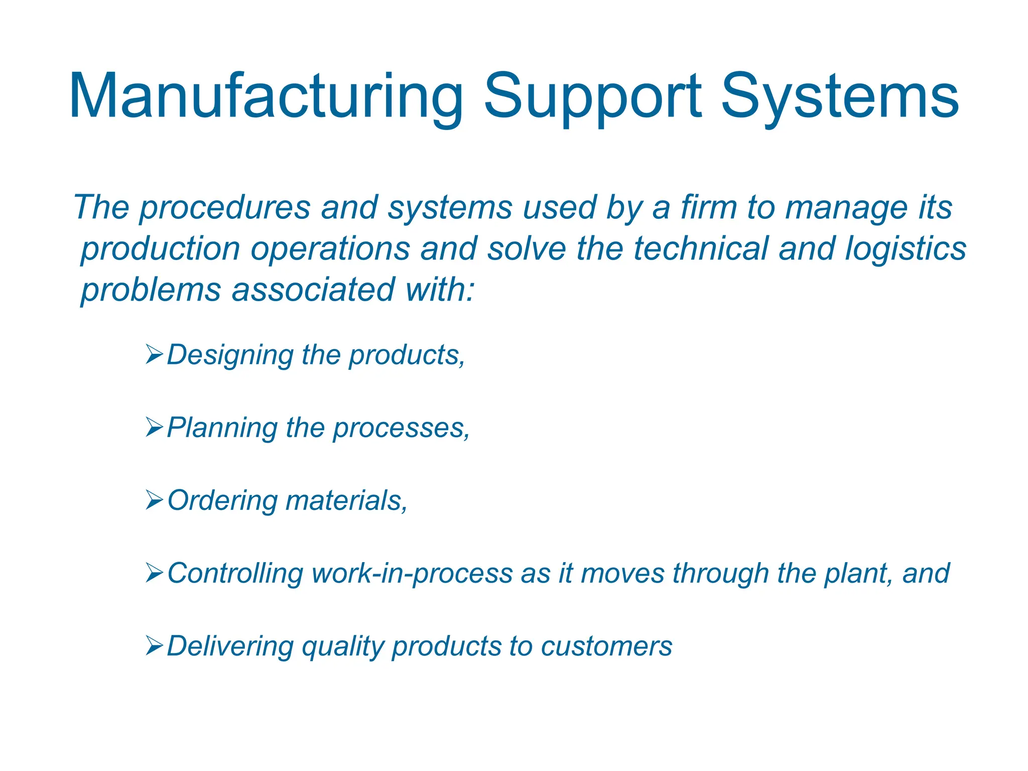 Manufacturing Support Systems
The procedures and systems used by a firm to manage its
production operations and solve the technical and logistics
problems associated with:
Designing the products,
Planning the processes,
Ordering materials,
Controlling work-in-process as it moves through the plant, and
Delivering quality products to customers
 