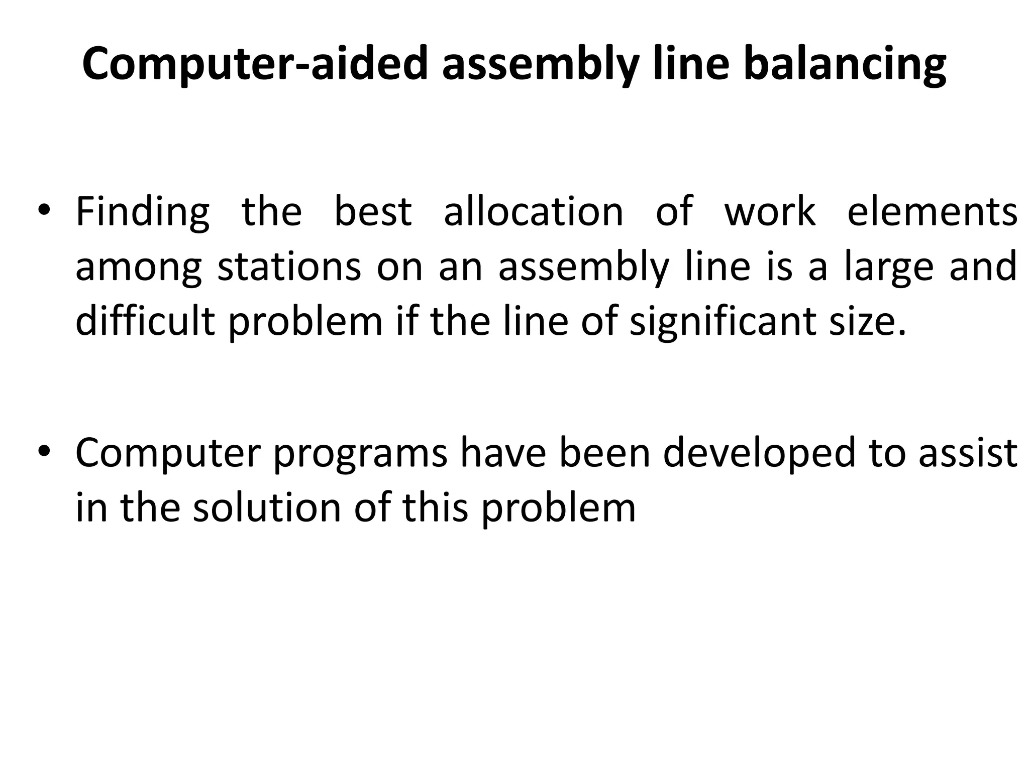 Computer-aided assembly line balancing
• Finding the best allocation of work elements
among stations on an assembly line is a large and
difficult problem if the line of significant size.
• Computer programs have been developed to assist
in the solution of this problem
 