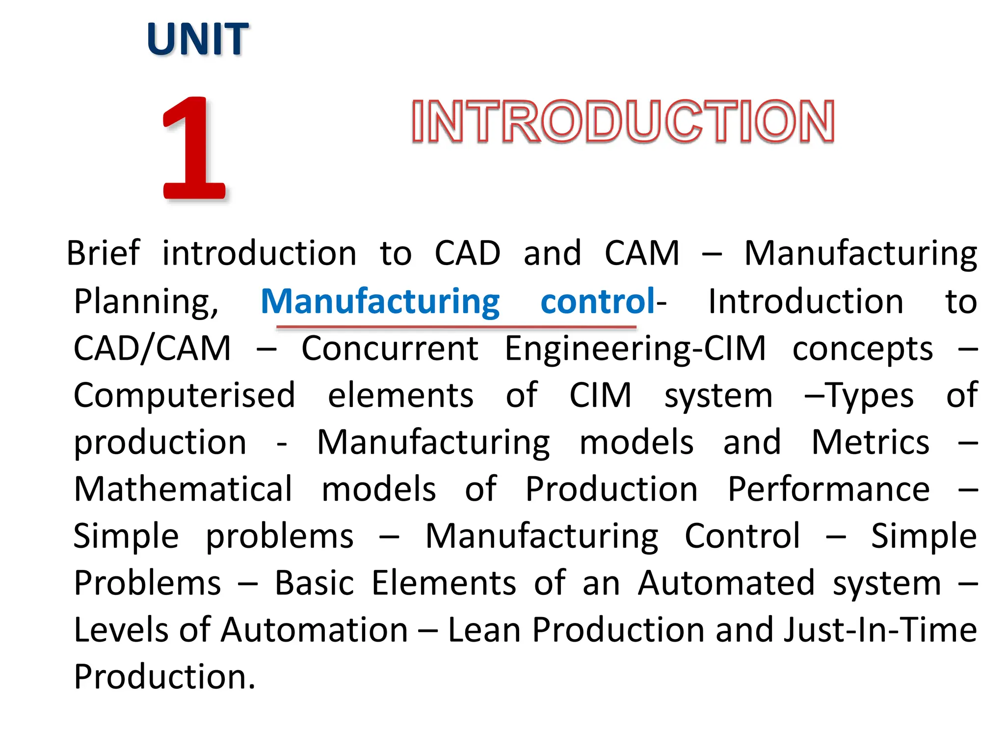 Brief introduction to CAD and CAM – Manufacturing
Planning, Manufacturing control- Introduction to
CAD/CAM – Concurrent Engineering-CIM concepts –
Computerised elements of CIM system –Types of
production - Manufacturing models and Metrics –
Mathematical models of Production Performance –
Simple problems – Manufacturing Control – Simple
Problems – Basic Elements of an Automated system –
Levels of Automation – Lean Production and Just-In-Time
Production.
UNIT
1
 