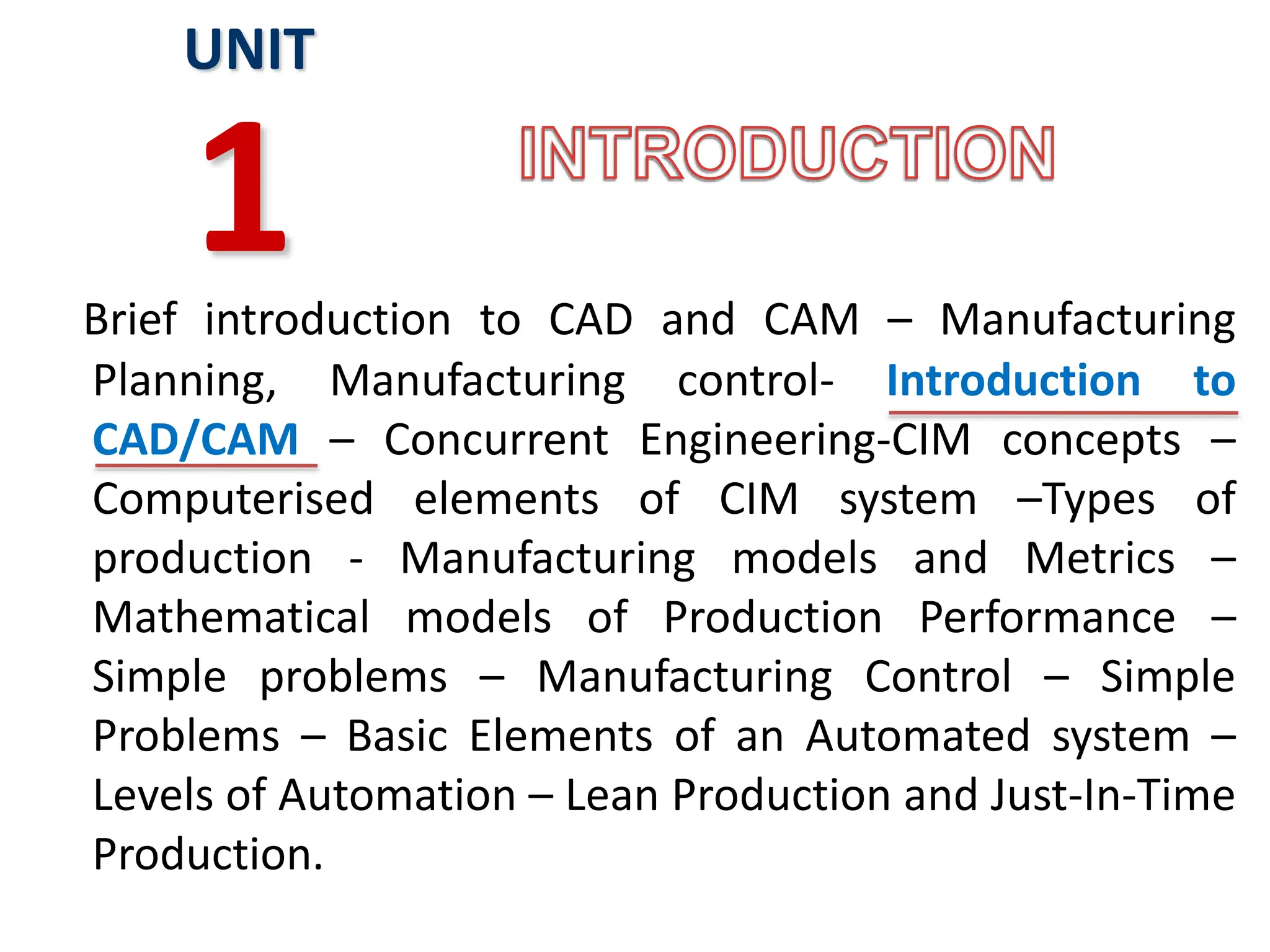 Brief introduction to CAD and CAM – Manufacturing
Planning, Manufacturing control- Introduction to
CAD/CAM – Concurrent Engineering-CIM concepts –
Computerised elements of CIM system –Types of
production - Manufacturing models and Metrics –
Mathematical models of Production Performance –
Simple problems – Manufacturing Control – Simple
Problems – Basic Elements of an Automated system –
Levels of Automation – Lean Production and Just-In-Time
Production.
UNIT
1
 