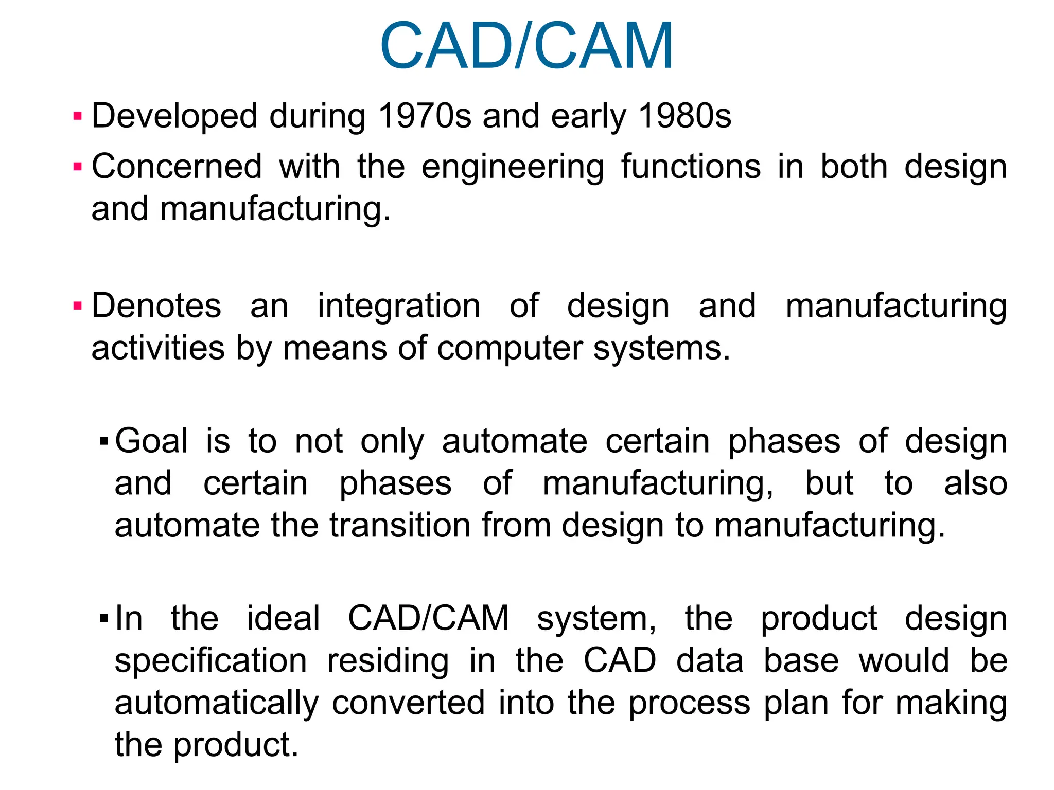 CAD/CAM
▪ Developed during 1970s and early 1980s
▪ Concerned with the engineering functions in both design
and manufacturing.
▪ Denotes an integration of design and manufacturing
activities by means of computer systems.
▪Goal is to not only automate certain phases of design
and certain phases of manufacturing, but to also
automate the transition from design to manufacturing.
▪In the ideal CAD/CAM system, the product design
specification residing in the CAD data base would be
automatically converted into the process plan for making
the product.
 