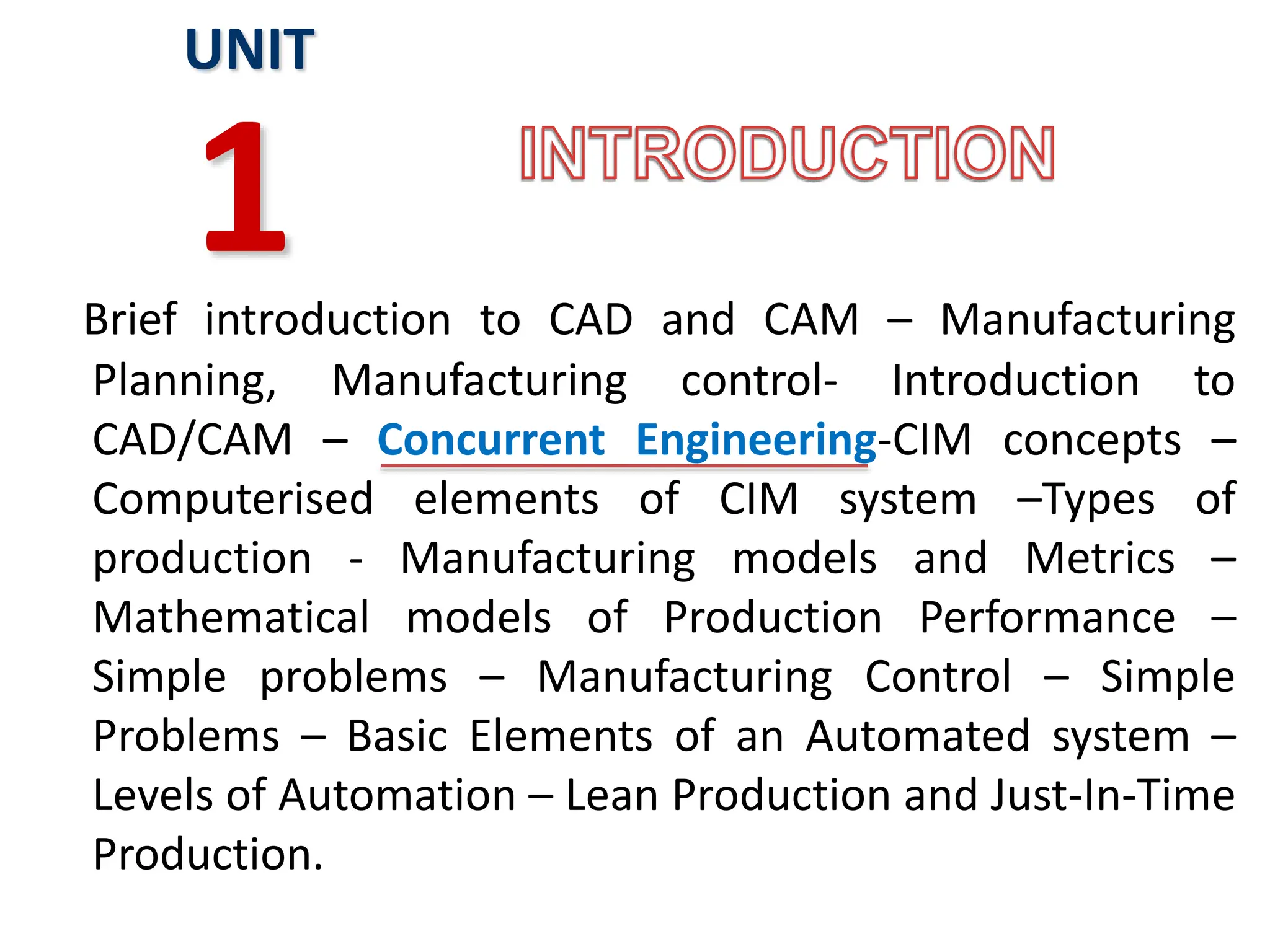 Brief introduction to CAD and CAM – Manufacturing
Planning, Manufacturing control- Introduction to
CAD/CAM – Concurrent Engineering-CIM concepts –
Computerised elements of CIM system –Types of
production - Manufacturing models and Metrics –
Mathematical models of Production Performance –
Simple problems – Manufacturing Control – Simple
Problems – Basic Elements of an Automated system –
Levels of Automation – Lean Production and Just-In-Time
Production.
UNIT
1
 
