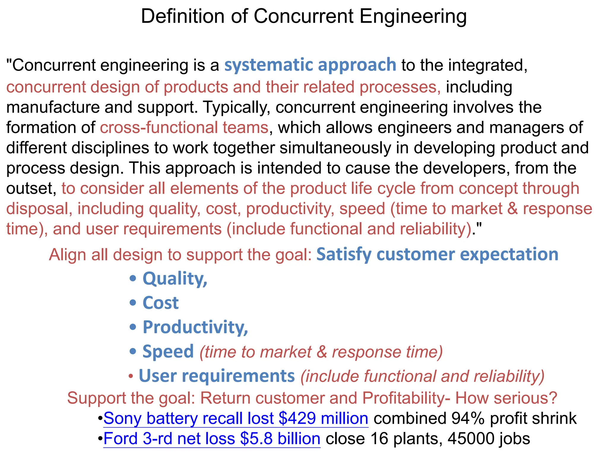 Definition of Concurrent Engineering
"Concurrent engineering is a systematic approach to the integrated,
concurrent design of products and their related processes, including
manufacture and support. Typically, concurrent engineering involves the
formation of cross-functional teams, which allows engineers and managers of
different disciplines to work together simultaneously in developing product and
process design. This approach is intended to cause the developers, from the
outset, to consider all elements of the product life cycle from concept through
disposal, including quality, cost, productivity, speed (time to market & response
time), and user requirements (include functional and reliability)."
Align all design to support the goal: Satisfy customer expectation
• Quality,
• Cost
• Productivity,
• Speed (time to market & response time)
• User requirements (include functional and reliability)
Support the goal: Return customer and Profitability- How serious?
•Sony battery recall lost $429 million combined 94% profit shrink
•Ford 3-rd net loss $5.8 billion close 16 plants, 45000 jobs
 