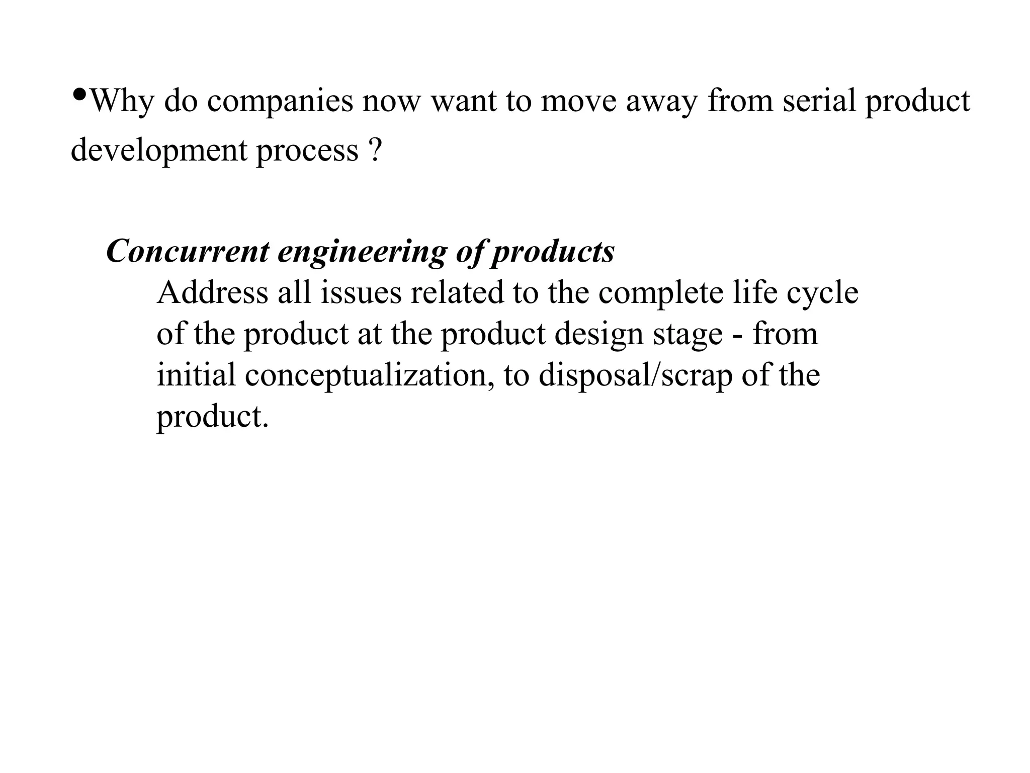•Why do companies now want to move away from serial product
development process ?
Concurrent engineering of products
Address all issues related to the complete life cycle
of the product at the product design stage - from
initial conceptualization, to disposal/scrap of the
product.
 