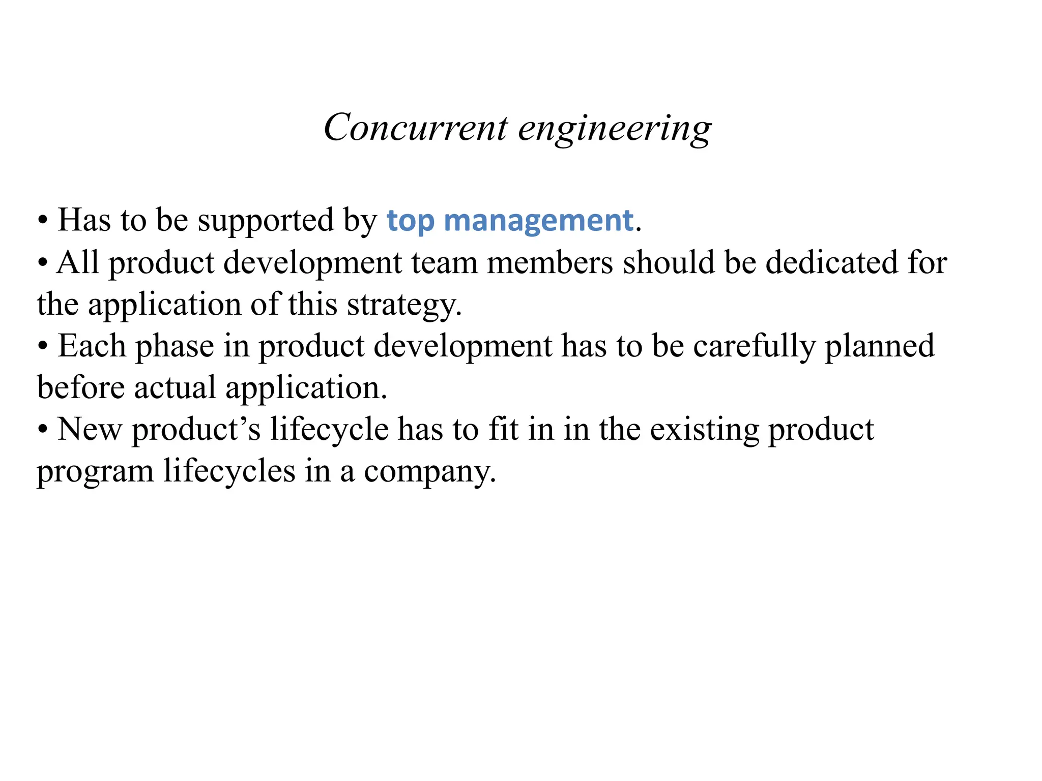 Concurrent engineering
• Has to be supported by top management.
• All product development team members should be dedicated for
the application of this strategy.
• Each phase in product development has to be carefully planned
before actual application.
• New product’s lifecycle has to fit in in the existing product
program lifecycles in a company.
 