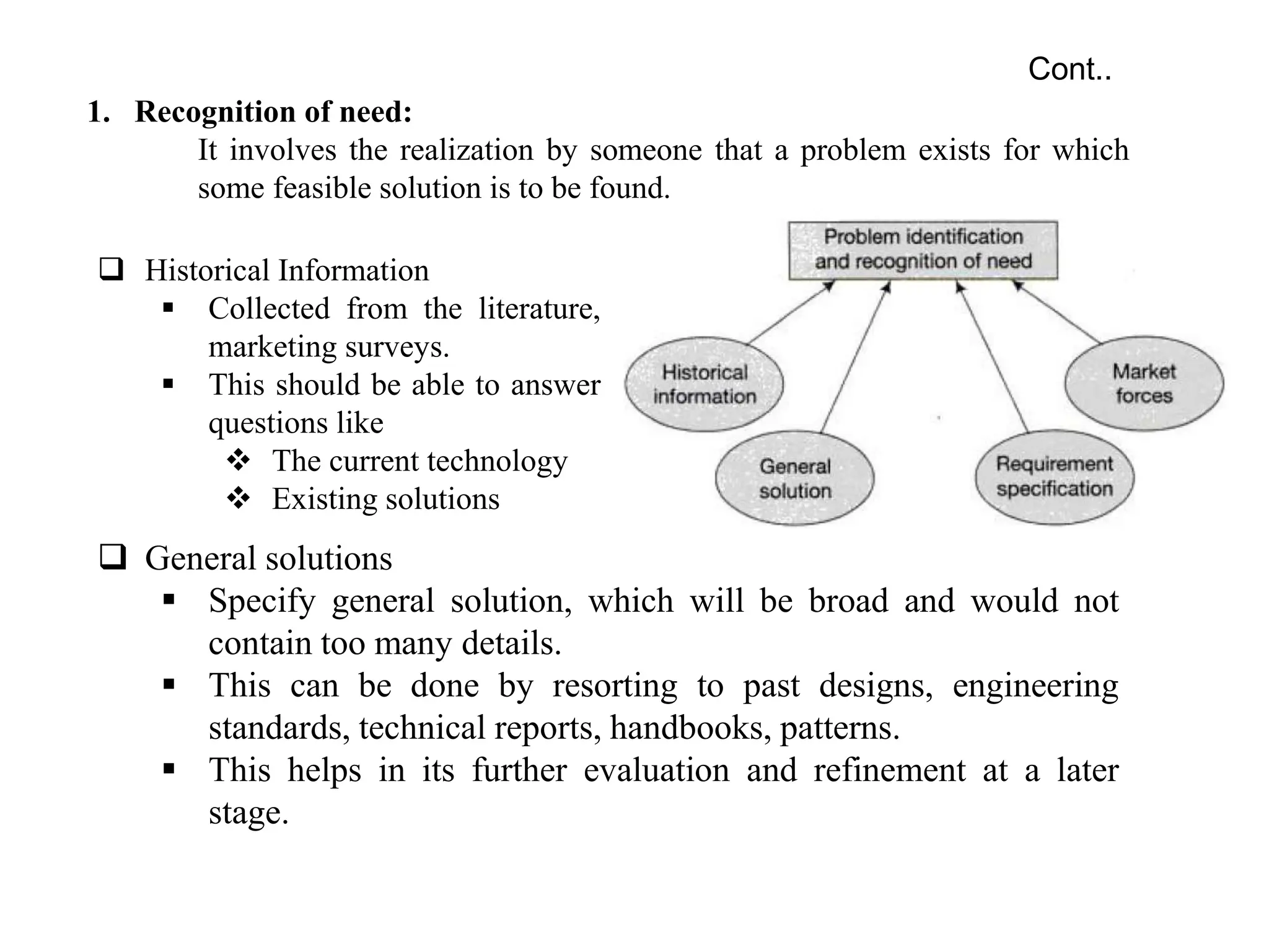 1. Recognition of need:
It involves the realization by someone that a problem exists for which
some feasible solution is to be found.
Cont..
 Historical Information
 Collected from the literature,
marketing surveys.
 This should be able to answer
questions like
 The current technology
 Existing solutions
 General solutions
 Specify general solution, which will be broad and would not
contain too many details.
 This can be done by resorting to past designs, engineering
standards, technical reports, handbooks, patterns.
 This helps in its further evaluation and refinement at a later
stage.
 