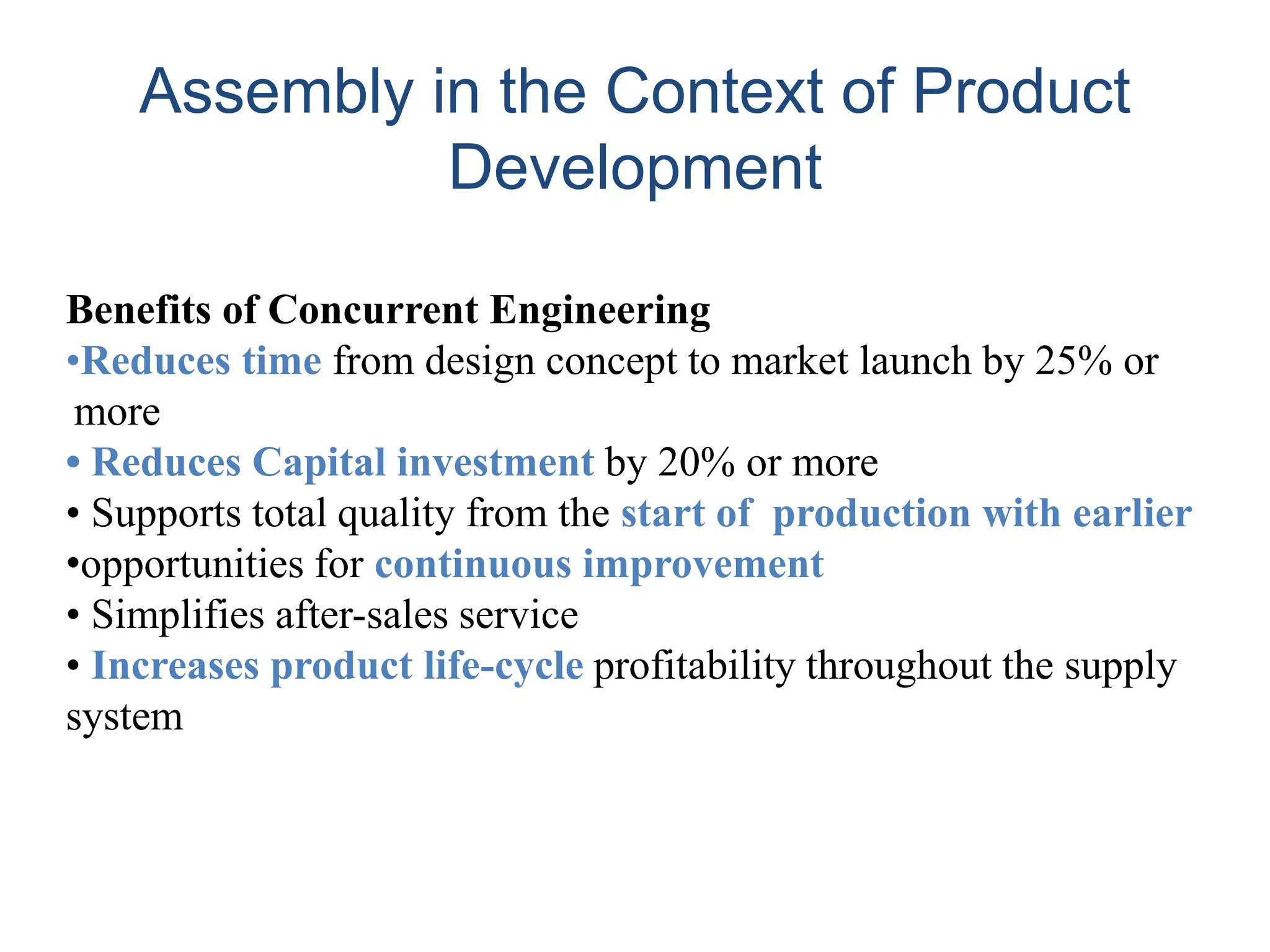 Benefits of Concurrent Engineering
•Reduces time from design concept to market launch by 25% or
more
• Reduces Capital investment by 20% or more
• Supports total quality from the start of production with earlier
•opportunities for continuous improvement
• Simplifies after-sales service
• Increases product life-cycle profitability throughout the supply
system
Assembly in the Context of Product
Development
 