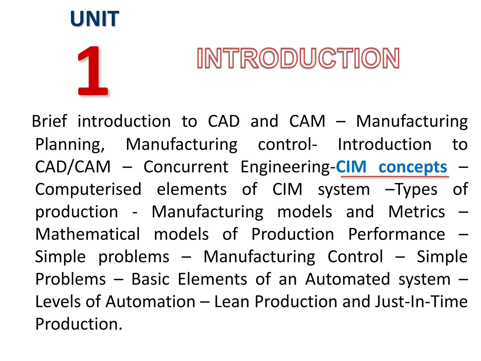 Brief introduction to CAD and CAM – Manufacturing
Planning, Manufacturing control- Introduction to
CAD/CAM – Concurrent Engineering-CIM concepts –
Computerised elements of CIM system –Types of
production - Manufacturing models and Metrics –
Mathematical models of Production Performance –
Simple problems – Manufacturing Control – Simple
Problems – Basic Elements of an Automated system –
Levels of Automation – Lean Production and Just-In-Time
Production.
UNIT
1
 
