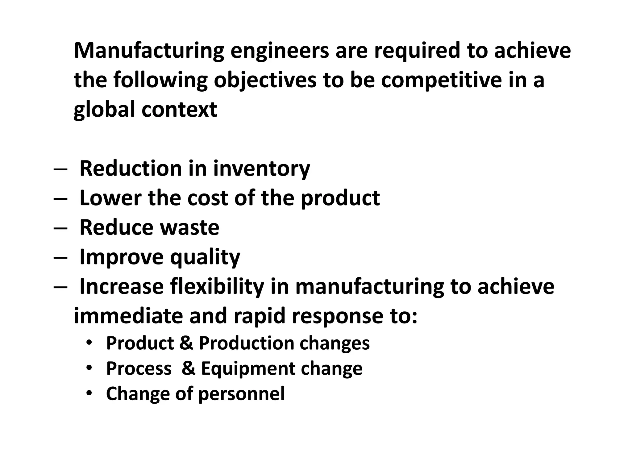 Manufacturing engineers are required to achieve
the following objectives to be competitive in a
global context
– Reduction in inventory
– Lower the cost of the product
– Reduce waste
– Improve quality
– Increase flexibility in manufacturing to achieve
immediate and rapid response to:
• Product & Production changes
• Process & Equipment change
• Change of personnel
 