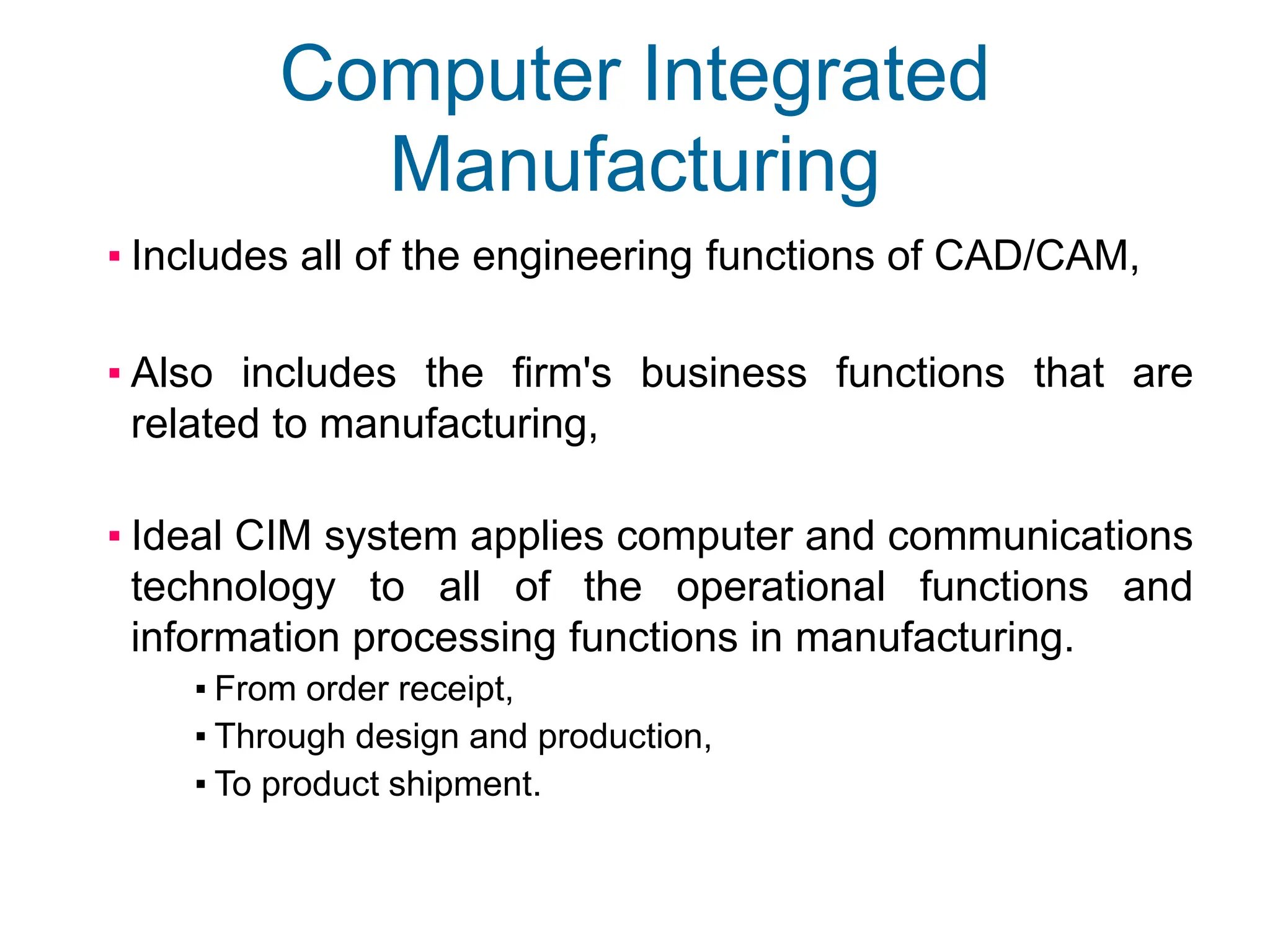Computer Integrated
Manufacturing
▪ Includes all of the engineering functions of CAD/CAM,
▪ Also includes the firm's business functions that are
related to manufacturing,
▪ Ideal CIM system applies computer and communications
technology to all of the operational functions and
information processing functions in manufacturing.
▪ From order receipt,
▪ Through design and production,
▪ To product shipment.
 