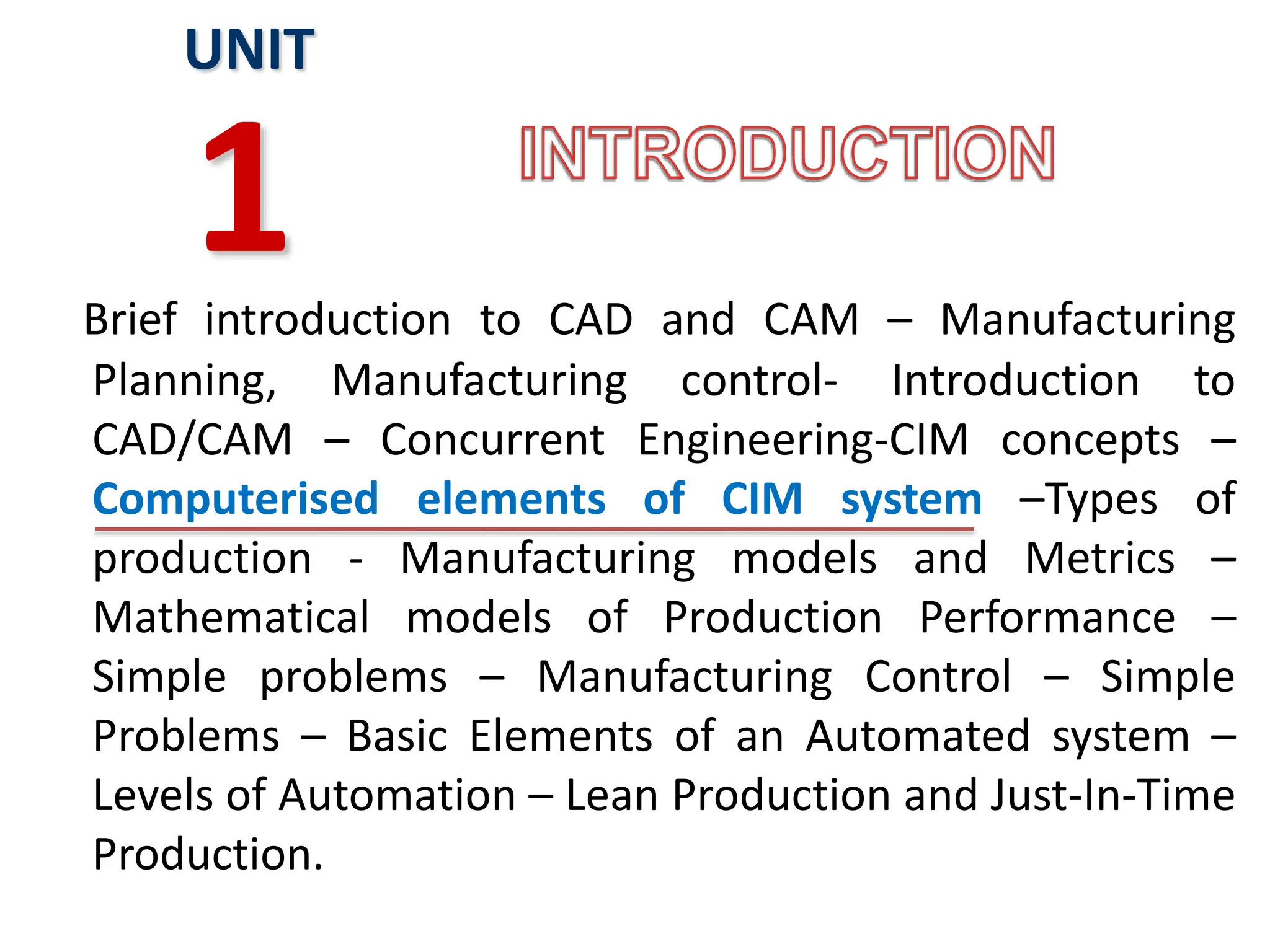 Brief introduction to CAD and CAM – Manufacturing
Planning, Manufacturing control- Introduction to
CAD/CAM – Concurrent Engineering-CIM concepts –
Computerised elements of CIM system –Types of
production - Manufacturing models and Metrics –
Mathematical models of Production Performance –
Simple problems – Manufacturing Control – Simple
Problems – Basic Elements of an Automated system –
Levels of Automation – Lean Production and Just-In-Time
Production.
UNIT
1
 