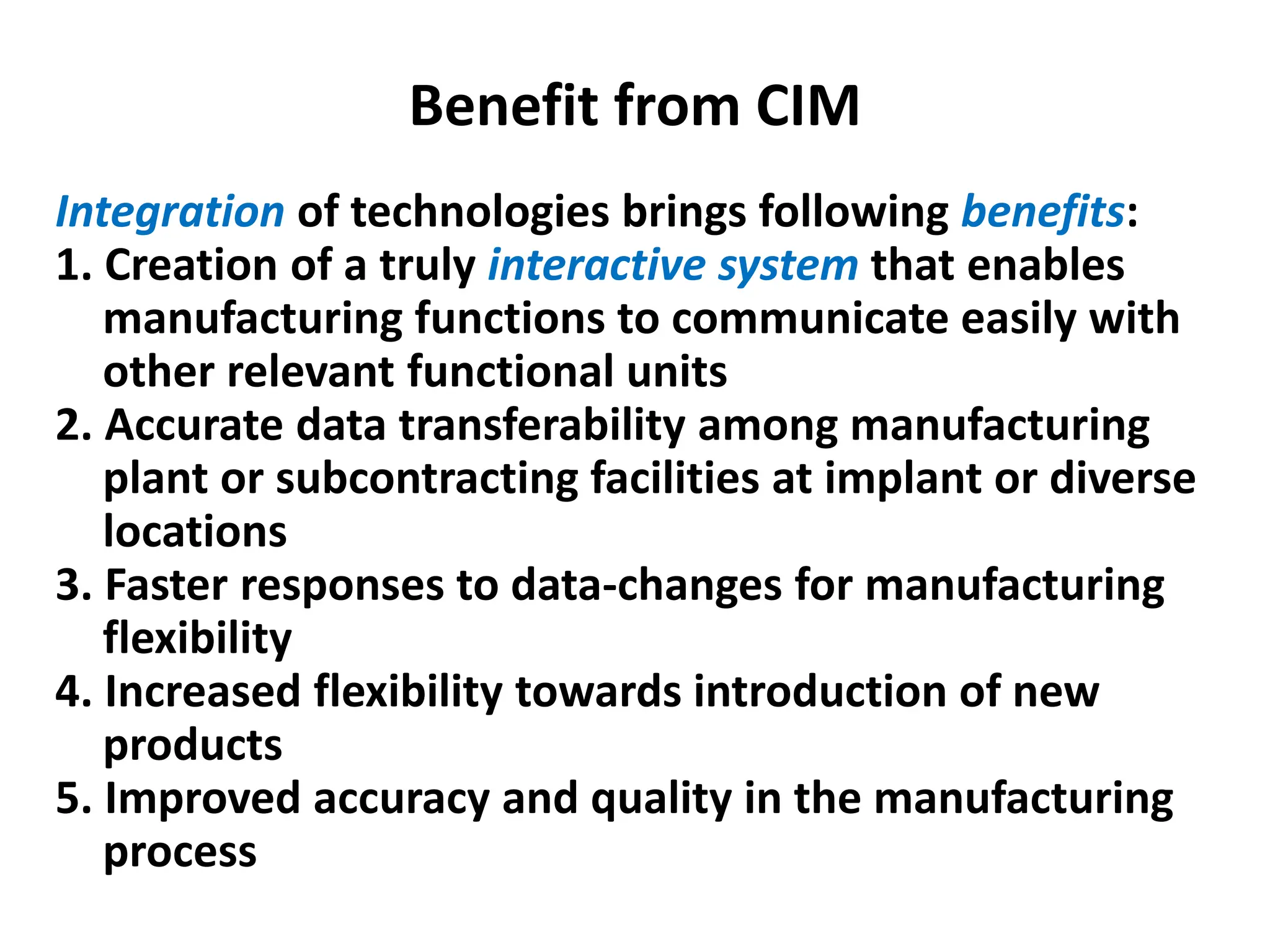 Benefit from CIM
Integration of technologies brings following benefits:
1. Creation of a truly interactive system that enables
manufacturing functions to communicate easily with
other relevant functional units
2. Accurate data transferability among manufacturing
plant or subcontracting facilities at implant or diverse
locations
3. Faster responses to data-changes for manufacturing
flexibility
4. Increased flexibility towards introduction of new
products
5. Improved accuracy and quality in the manufacturing
process
 