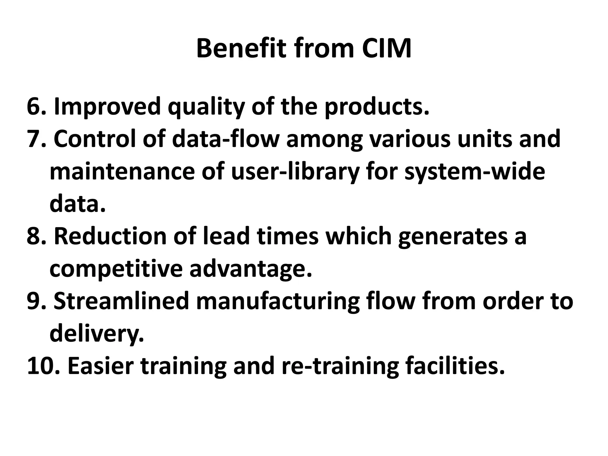 Benefit from CIM
6. Improved quality of the products.
7. Control of data-flow among various units and
maintenance of user-library for system-wide
data.
8. Reduction of lead times which generates a
competitive advantage.
9. Streamlined manufacturing flow from order to
delivery.
10. Easier training and re-training facilities.
 