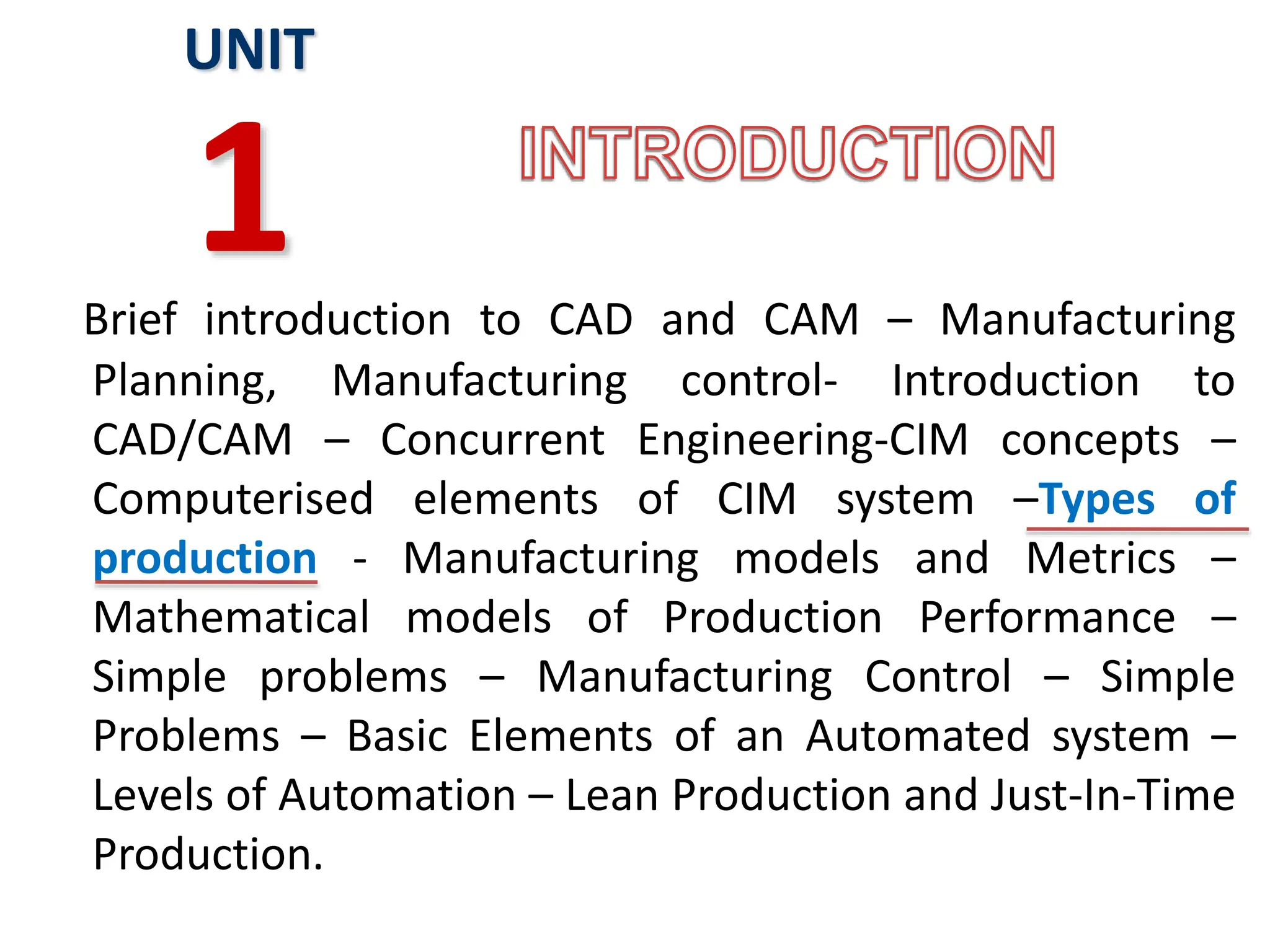 Brief introduction to CAD and CAM – Manufacturing
Planning, Manufacturing control- Introduction to
CAD/CAM – Concurrent Engineering-CIM concepts –
Computerised elements of CIM system –Types of
production - Manufacturing models and Metrics –
Mathematical models of Production Performance –
Simple problems – Manufacturing Control – Simple
Problems – Basic Elements of an Automated system –
Levels of Automation – Lean Production and Just-In-Time
Production.
UNIT
1
 