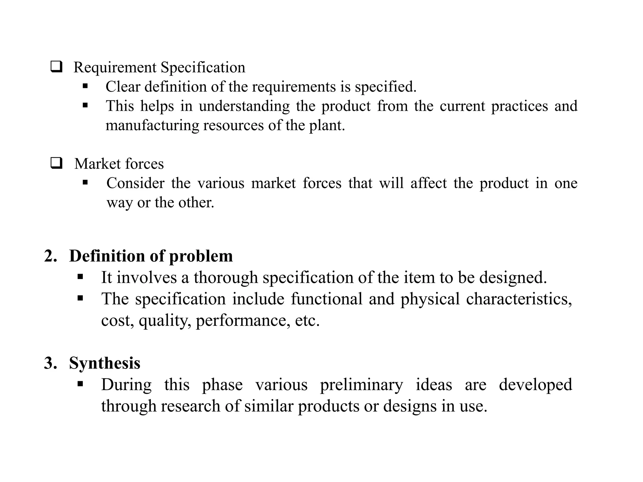 2. Definition of problem
 It involves a thorough specification of the item to be designed.
 The specification include functional and physical characteristics,
cost, quality, performance, etc.
3. Synthesis
 During this phase various preliminary ideas are developed
through research of similar products or designs in use.
 Requirement Specification
 Clear definition of the requirements is specified.
 This helps in understanding the product from the current practices and
manufacturing resources of the plant.
 Market forces
 Consider the various market forces that will affect the product in one
way or the other.
 