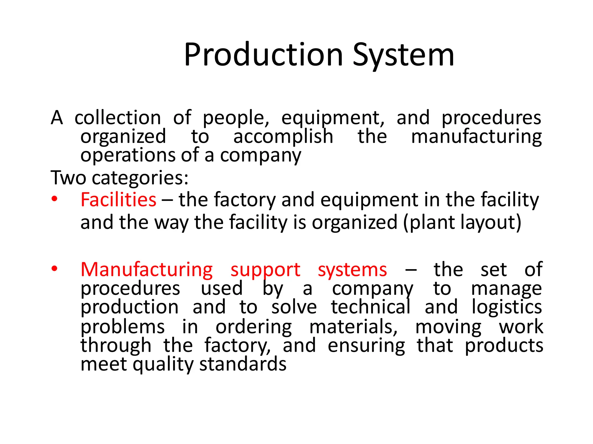 Production System
A collection of people, equipment, and procedures
organized to accomplish the manufacturing
operations of a company
Two categories:
• Facilities – the factory and equipment in the facility
and the way the facility is organized (plant layout)
• Manufacturing support systems – the set of
procedures used by a company to manage
production and to solve technical and logistics
problems in ordering materials, moving work
through the factory, and ensuring that products
meet quality standards
 