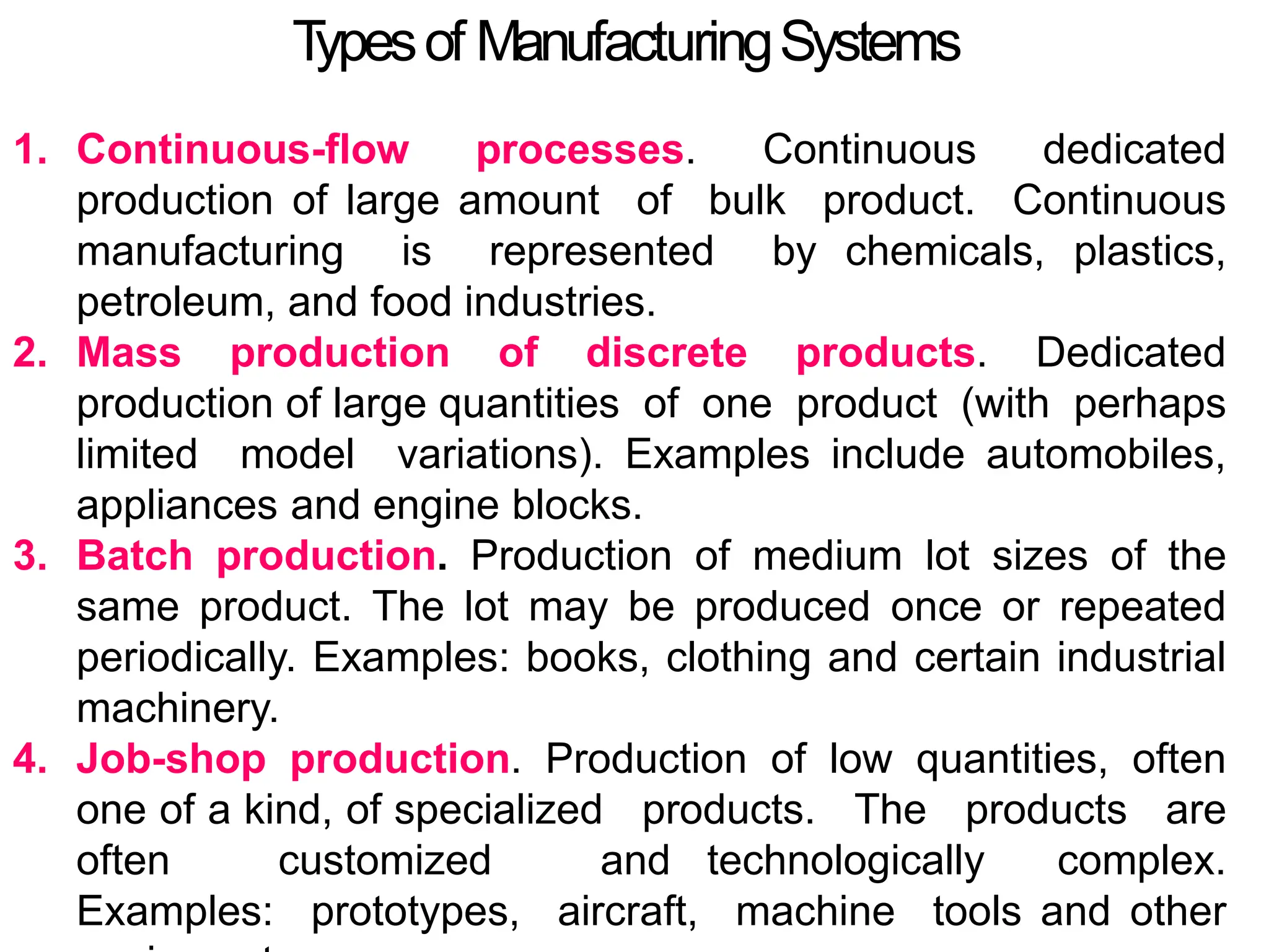 T
ypesof ManufacturingSystems
1. Continuous-flow processes. Continuous dedicated
production of large amount of bulk product. Continuous
manufacturing is represented by chemicals, plastics,
petroleum, and food industries.
2. Mass production of discrete products. Dedicated
production of large quantities of one product (with perhaps
limited model variations). Examples include automobiles,
appliances and engine blocks.
3. Batch production. Production of medium lot sizes of the
same product. The lot may be produced once or repeated
periodically. Examples: books, clothing and certain industrial
machinery.
4. Job-shop production. Production of low quantities, often
one of a kind, of specialized products. The products are
often customized and technologically complex.
Examples: prototypes, aircraft, machine tools and other
 