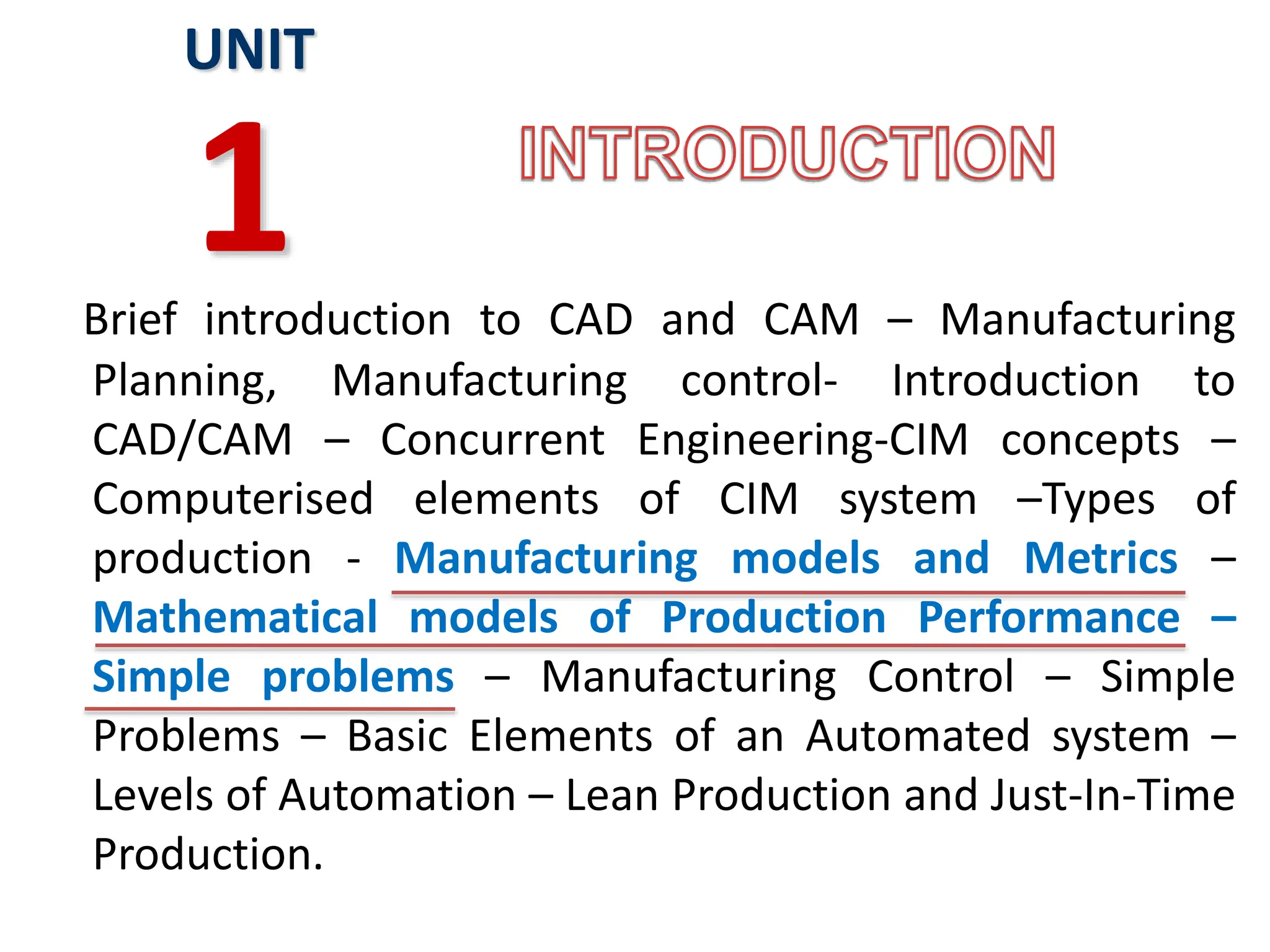 Brief introduction to CAD and CAM – Manufacturing
Planning, Manufacturing control- Introduction to
CAD/CAM – Concurrent Engineering-CIM concepts –
Computerised elements of CIM system –Types of
production - Manufacturing models and Metrics –
Mathematical models of Production Performance –
Simple problems – Manufacturing Control – Simple
Problems – Basic Elements of an Automated system –
Levels of Automation – Lean Production and Just-In-Time
Production.
UNIT
1
 
