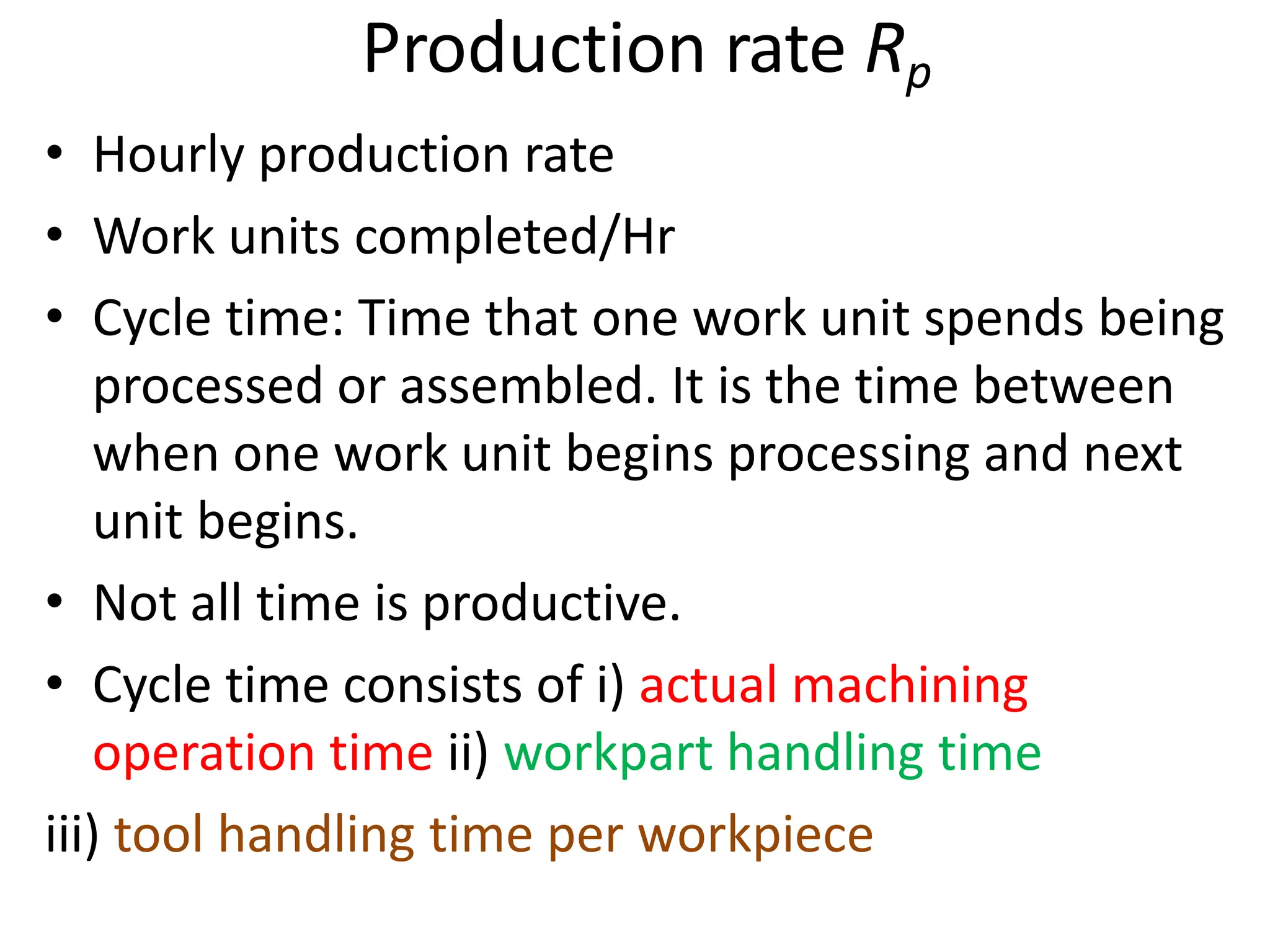 Production rate Rp
• Hourly production rate
• Work units completed/Hr
• Cycle time: Time that one work unit spends being
processed or assembled. It is the time between
when one work unit begins processing and next
unit begins.
• Not all time is productive.
• Cycle time consists of i) actual machining
operation time ii) workpart handling time
iii) tool handling time per workpiece
 