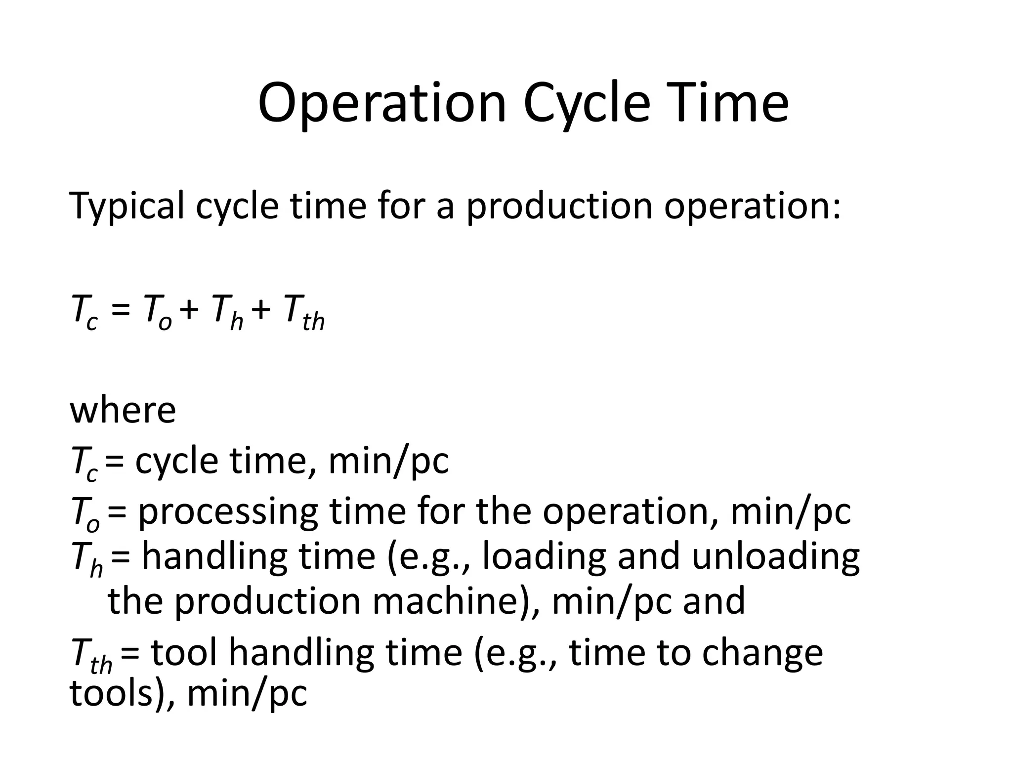 Operation Cycle Time
Typical cycle time for a production operation:
Tc = To + Th + Tth
where
Tc = cycle time, min/pc
To = processing time for the operation, min/pc
Th = handling time (e.g., loading and unloading
the production machine), min/pc and
Tth = tool handling time (e.g., time to change
tools), min/pc
 