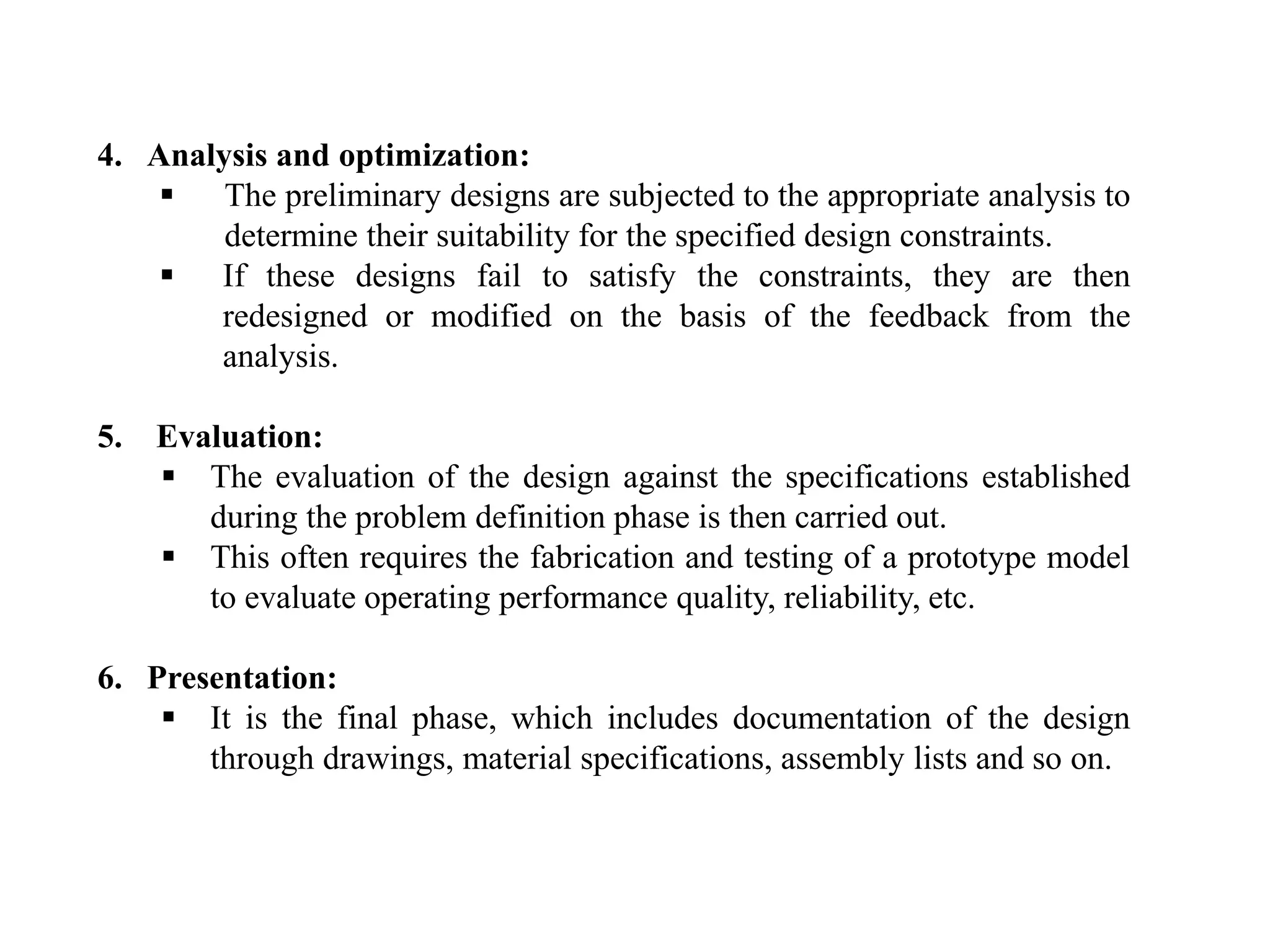 4. Analysis and optimization:
 The preliminary designs are subjected to the appropriate analysis to
determine their suitability for the specified design constraints.
 If these designs fail to satisfy the constraints, they are then
redesigned or modified on the basis of the feedback from the
analysis.
5. Evaluation:
 The evaluation of the design against the specifications established
during the problem definition phase is then carried out.
 This often requires the fabrication and testing of a prototype model
to evaluate operating performance quality, reliability, etc.
6. Presentation:
 It is the final phase, which includes documentation of the design
through drawings, material specifications, assembly lists and so on.
 