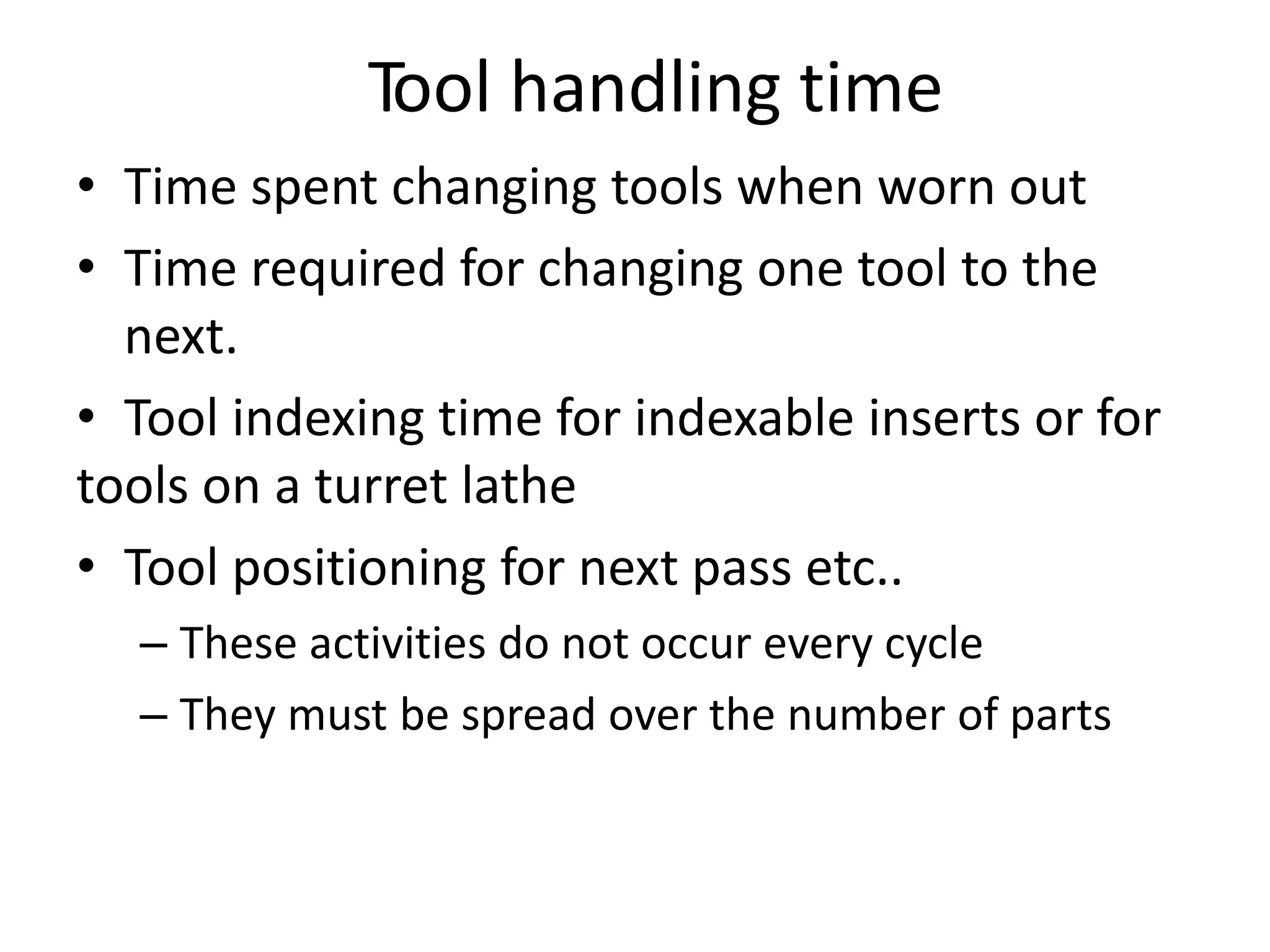Tool handling time
• Time spent changing tools when worn out
• Time required for changing one tool to the
next.
• Tool indexing time for indexable inserts or for
tools on a turret lathe
• Tool positioning for next pass etc..
– These activities do not occur every cycle
– They must be spread over the number of parts
 