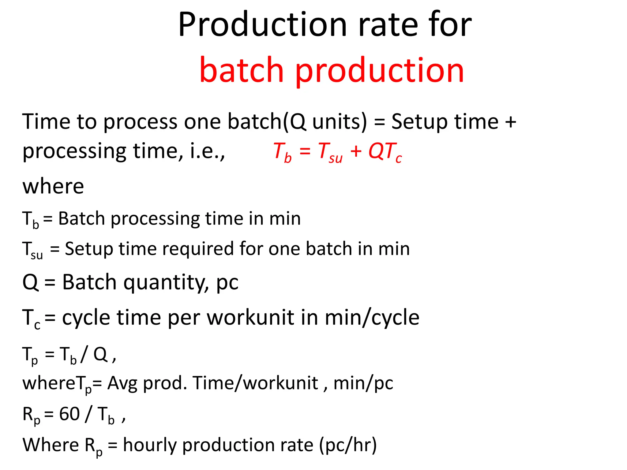 Production rate for
batch production
Time to process one batch(Q units) = Setup time +
processing time, i.e., Tb = Tsu + QTc
where
Tb = Batch processing time in min
Tsu = Setup time required for one batch in min
Q = Batch quantity, pc
Tc = cycle time per workunit in min/cycle
Tp = Tb / Q ,
whereTp= Avg prod. Time/workunit , min/pc
Rp = 60 / Tb ,
Where Rp = hourly production rate (pc/hr)
 