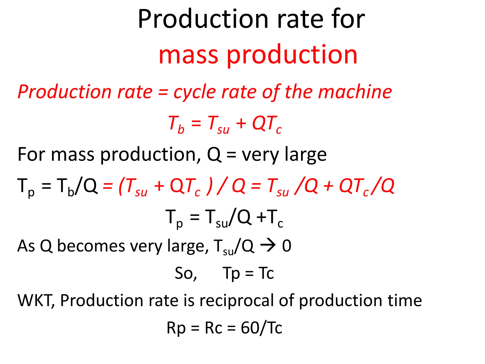 Production rate for
mass production
Production rate = cycle rate of the machine
Tb = Tsu + QTc
For mass production, Q = very large
Tp = Tb/Q = (Tsu + QTc ) / Q = Tsu /Q + QTc /Q
Tp = Tsu/Q +Tc
As Q becomes very large, Tsu/Q  0
So, Tp = Tc
WKT, Production rate is reciprocal of production time
Rp = Rc = 60/Tc
 