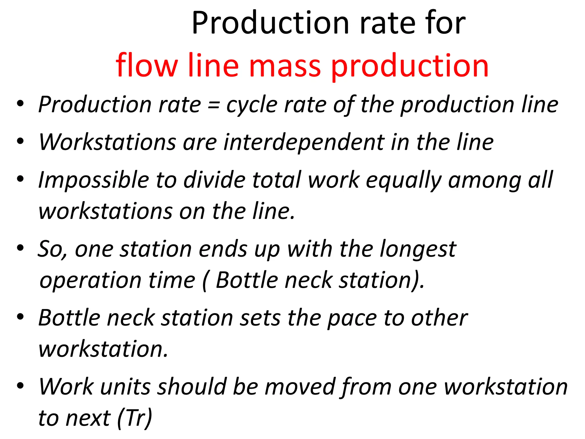 Production rate for
flow line mass production
• Production rate = cycle rate of the production line
• Workstations are interdependent in the line
• Impossible to divide total work equally among all
workstations on the line.
• So, one station ends up with the longest
operation time ( Bottle neck station).
• Bottle neck station sets the pace to other
workstation.
• Work units should be moved from one workstation
to next (Tr)
 